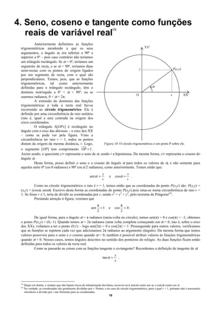 4. Seno, coseno e tangente como funções
                                                                                  (3)
   reais de variável real
          Anteriormente definimos as funções
 trigonométricas atendendo a que os seus                                                YY'
 argumentos, o ângulo α, era inferior a 90º e
 superior a 0º – pois caso contrário não teríamos
 um triângulo rectângulo. Se α = 0º, teríamos um
 segmento de recta, e se α = 90º, teríamos duas
 semi-rectas com os pontos de origem ligados                                         y                       P(x,y)
 por um segmento de recta, com o qual são
 perpendiculares. Temos, pois, que as funções
 trigonométricas, tal como anteriormente
 definidas para o triângulo rectângulo, têm o                                                 α
 domínio restringido a 0º < α < 90º, ou se
                                                                                   O                       x        XX’
 usarmos radianos, 0 < α < 2π.
          A extensão do domínios das funções
 trigonométricas a toda a recta real faz-se
 recorrendo ao círculo trigonométrico. Ele é
 definido por uma circunferência de raio unitário
 (isto é, igual a um) centrada na origem dos
 eixos coordenados.
          O triângulo ∆[OPx] é rectângulo no
 ângulo com o eixo das abcissas – o eixo dos XX
 – como se pode ver pela figura. Visto a
 circunferência ter raio r = 1, todos os pontos
 distam da origem da mesma distância, r. Logo,             Figura 10. O círculo trigonométrico e um ponto P sobre ele.
 o segmento [OP] tem comprimento OP = 1 .
 Assim sendo, o quociente y/r representa o seno de α, sendo r a hipotenusa. Da mesma forma, x/r representa o coseno do
 ângulo α.
          Desta forma, posso definir o seno e o coseno do ângulo α para todos os valores de α, e não somente para
 aqueles entre 0º (ou 0 radianos) e 90º (ou π/2 radianos), como anteriormente. Temos então que:
                                                                        y                    x
                                                             sen α =          e     cosα =     .
                                                                        r                    r
           Como no círculo trigonométrico o raio é r = 1, temos então que as coordenadas do ponto P(x,y) são: P(x,y) =
 (x,y) = (cosα, senα). Escrevo desta forma as coordenadas do ponto P(x,y) pois situa-se numa circunferência de raio r =
 1. Se fosse r ≠ 1, teria de dividir as coordenadas por r, sendo r2 = x2 + y2, pelo teorema de Pitágoras(4).
           Prestando atenção à figura, veremos que
                                                                     π                   π
                                                               sen     =1    e     cos     =0.
                                                                     2                   2
          De igual forma, para o ângulo α = π radianos (meia-volta no círculo), temos sen(π) = 0 e cos(π) = –1, obtemos
 o ponto P(x,y) = (0,–1). Quando temos α = 2π radianos (uma volta completa começando em α = 0, isto é, sobre o eixo
 dos XX), voltamos a ter o ponto (0,1) – logo sen(2π) = 0 e cos(2π) = 1. Prosseguindo para outros valores, verificamos
 que as funηões se repetem cada vez que adicionamos 2π radianos ao argumento (ângulo). Da mesma forma que temos
 valores possνveis para o seno e o coseno quando α > 0, também é possível atribuir valores às funções trigonométricas
 quando α < 0. Nesses casos, temos ângulos descritos no sentido dos ponteiros do relógio. As duas funções ficam então
 definidas para todos os valores da recta real.
          Como se passarão as coisas com as funções tangente e co-tangente? Recordemos a definição de tangente de α:
                                                                                   y
                                                                        tan α =      .
                                                                                   x




 (3)
       Daqui em diante, e sempre que não hajam riscos de interpretação duvidosa, escrever-se-á sen(α) como sen α, e cos(α) como cos α.
 (4)
       Na verdade, as coordenadas são geralmente divididas por r. Porém, e no caso do círculo trigonométrico, para o qual r = 1, portanto não é necessário
       introduzir a divisão por r nas fórmulas para as coordenadas.
                                                                            16
 