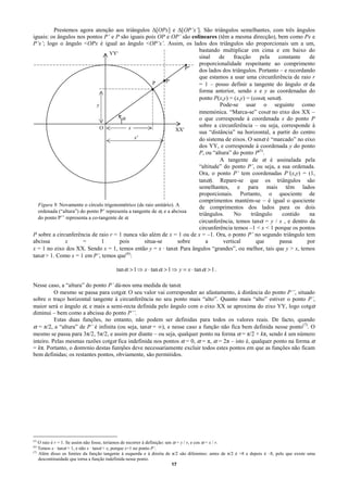 Prestemos agora atenção aos triângulos ∆[OPx] e ∆[OP’x’]. São triângulos semelhantes, com três ângulos
iguais: os ângulos nos pontos P’ e P são iguais pois OP e OP’ são colineares (têm a mesma direcção), bem como Px e
P’x’; logo o ângulo <OPx é igual ao ângulo <OP’x’. Assim, os lados dos triângulos são proporcionais um a um,
                                                                            bastando multiplicar em cima e em baixo do
                                    YY'
                                                                            sinal    de     fracção     pela  constante    de
                                                                            proporcionalidade respeitante ao comprimento
                                                                        P'' dos lados dos triângulos. Portanto – e recordando
                                                                            que estamos a usar uma circunferência de raio r
                                                               P'
                                                        P                   = 1 – posso definir a tangente do ângulo α da
                                                                            forma anterior, sendo x e y as coordenadas do
                                                                            ponto P(x,y) = (x,y) = (cosα, senα).
                              y                                                      Pode-se usar o seguinte como
                                                                            mnemónica. “Marca-se” cosα no eixo dos XX –
                                          α                                 o que corresponde à coordenada x do ponto P
                                O            x                              sobre a circunferência – ou seja, corresponde à
                                                                    XX'     sua “distância” na horizontal, a partir do centro
                                                x'                          do sistema de eixos. O senα é “marcado” no eixo
                                                                            dos YY, e corresponde à coordenada y do ponto
                                                                            P, ou “altura” do ponto P(5).
                                                                                     A tangente de α é assinalada pela
                                                                            “altitude” do ponto P’, ou seja, a sua ordenada.
                                                                            Ora, o ponto P’ tem coordenadas P’(x,y) = (1,
                                                                            tanα). Repare-se que os triângulos são
                                                                            semelhantes, e para mais têm lados
                                                                            proporcionais. Portanto, o quociente de
                                                                            comprimentos mantém-se – é igual o quociente
  Figura 9. Novamente o círculo trigonométrico (de raio unitário). A        de comprimentos dos lados para os dois
  ordenada (“altura”) do ponto P’ representa a tangente de α, e a abcissa
                                                                            triângulos.     No      triângulo   contido    na
  do ponto P’’ representa a co-tangente de α.
                                                                            circunferência, temos tanα = y / x , e dentro da
                                                                            circunferência temos –1 < x < 1 porque os pontos
P sobre a circunferência de raio r = 1 nunca vão além de x = 1 ou de x = –1. Ora, o ponto P’ no segundo triângulo tem
abcissa        x       =        1        pois       situa-se         sobre     a       vertical        que     passa      por
x = 1 no eixo dos XX. Sendo x = 1, temos então y = x · tanα. Para ângulos “grandes”, ou melhor, tais que y > x, temos
tanα > 1. Como x = 1 em P’, temos que(6):

                                          tan α > 1 ⇒ x ⋅ tan α > 1 ⇒ y = x ⋅ tan α > 1 .

Nesse caso, a “altura” do ponto P’ dá-nos uma medida de tanα.
          O mesmo se passa para cotgα. O seu valor vai corresponder ao afastamento, à distância do ponto P’’, situado
sobre o traço horizontal tangente à circunferência no seu ponto mais “alto”. Quanto mais “alto” estiver o ponto P’,
maior será o ângulo α, e mais a semi-recta definida pelo ângulo com o eixo XX se aproxima do eixo YY, logo cotgα
diminui – bem como a abcissa do ponto P’’.
          Estas duas funções, no entanto, não podem ser definidas para todos os valores reais. De facto, quando
α = π/2, a “altura” de P’ é infinita (ou seja, tanα = ∞), e nesse caso a função não fica bem definida nesse ponto(7). O
mesmo se passa para 3π/2, 5π/2, e assim por diante – ou seja, qualquer ponto na forma α = π/2 + kπ, sendo k um número
inteiro. Pelas mesmas razões cotgα fica indefinida nos pontos α = 0, α = π, α = 2π – isto é, qualquer ponto na forma α
= kπ. Portanto, o domνnio destas funηões deve necessariamente excluir todos estes pontos em que as funções não ficam
bem definidas; os restantes pontos, obviamente, são permitidos.




(5)
    O raio é r = 1. Se assim não fosse, teríamos de recorrer à definição: sen α = y / r, e cos α = x / r.
(6)
    Temos x · tanα > 1, e não x · tanα > x, porque x=1 no ponto P’.
(7)
    Além disso os limites da função tangente à esquerda e à direita de π/2 são diferentes: antes de π/2 é +8 e depois é –8, pelo que existe uma
    descontinuidade que torna a função indefinida nesse ponto.
                                                                             17
 