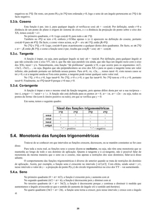 negativos no 3ºQ. De resto, um ponto P(x,y)∈3ºQ tem ordenada y<0, logo o seno de um ângulo pertencente ao 3ºQ é de
   facto negativo.
5.3.b. Coseno
            Esta função é par, isto é, para qualquer ângulo α verifica-se cos(–α) = –cos(α). Por definição, sendo r>0 a
   distância de um ponto do plano à origem do sistema de eixos, e x a distância da projecção do ponto sobre o eixo dos
   XX, temos cos(α) = x/r.
            No primeiro quadrante, x>0. Logo cos(α)>0, para todo o α∈1ºQ.
            Também no 4ºQ se tem x>0, embora y<0.Mas apenas x (e r) aparecem na definição do coseno, portanto
   cos(α)>0 para α∈4ºQ. De facto, e como vimos acima, se β = –α e α∈1ºQ, então β∈4ºQ.
            No 2ºQ e 3ºQ, x<0. Logo, cos(α)<0 para α pertencente a qualquer destes dois quadrantes. De facto, se α∈2ºQ
   e α = –β, então β∈3ºQ, e como a função seno é par, resulta que cos(β) = cos(–α) = –cos(α).
5.3.c. Tangente
             A função é ímpar, ou seja, para qualquer ângulo α, tan(–α) = –tan(α). Por definição, para qualquer ângulo α
   que não coincida com o eixo YY, isto é, que lhe não seja paralelo (ou ainda, que não faça um ângulo recto com o eixo
   dos XX), tanα = y/x. Naturalmente, esta função “dá problemas” quando x=0, o que ocorre para os argumentos ±π/2,
   ±3π/2, ±5π/2,... , ou seja, βngulos que são perpendiculares ao eixo dos XX e para os quais a tangente toma um valor
   infinito, não podendo portanto ser definida nesses pontos. Para α=0, ±π, ±2π,... , temos tanα =0, visto nesses casos se
   ter y=0, e aí a tangente anula-se Fora estes pontos, a tangente pode tomar qualquer outro valor real.
             No 1ºQ, x>0 e y>0, logo tanα>0. No 2ºQ, x<0 e y<0, o que faz tanα<0. No 3ºQ tem-se x<0 e y<0, portanto
   tanα>0. Finalmente, no 4ºQ tanα<0 porque x>0 mas y<0.
5.3.d. Co-tangente
             A função é ímpar e tem o mesmo sinal da função tangente, pois apenas difere desta por ser a sua recíproca –
   isto é, cotgα = 1 / tanα = x / y. A função não está definida para os pontos α = 0, α = ±π, α = ±2π – ou seja, todos os
   pontos da forma ±kπ (com k inteiro positivo ou nulo), em que se verifica que y = 0.
            Em suma, temos o seguinte quadro:

                                          Sinal das funções trigonométricas
                                            1ºQ           2ºQ           3ºQ           4ºQ
                               senα          +             +             –             –
                                cosα         +              –            –             +
                               tanα          +              –            +             –
                               cotgα         +              –            +             –
                                              "+" = positivo              "–" = negativo

5.4. Monotonia das funções trigonométricas
            Trata-se de se conhecer em que intervalos as funções crescem, decrescem, ou se mantêm constantes se for caso
   disso.
            Para toda a recta real, as funções seno e coseno dizem-se oscilantes, ou seja, não têm uma monotonia que se
   mantenha ao longo de todo o seu domínio de aplicação. Quanto à tangente e à co-tangente, não é possível falar de
   monotonia da mesma maneira que o seno ou o coseno, mas apenas a restrições dos seus domínios; falar-se-á disso
   adiante.
            O comportamento das funções trigonométricas é diverso do anterior quando se trata de restrições do domínio
   de aplicação. Assim, por exemplo, a função seno é crescente no intervalo ]–π/2,π/2[. Com efeito, sendo senα = y/r,
   nesse intervalo o valor de y – a projecção do ponto P(x,y) do círculo trigonométrico no eixo dos YY – vai aumentando.
5.4.a. Seno
          No primeiro quadrante (0 < α < π/2), a função é crescente pois y aumenta com α.
          No segundo quadrante (π/2 < α < π), a função é decrescente pois y diminui com α.
          No terceiro quadrante (π < α < 3π/2), a função é decrescente porque y continua a diminuir à medida que
   aumentamos o ângulo α (recorde-se que o sentido do aumento do ângulo α é o sentido anti-horário).
          No quarto quadrante (3π/2 < α < 2π), a função seno torna a crescer, pois nesse intervalo y cresce com o ângulo
   α.




                                                             20
 