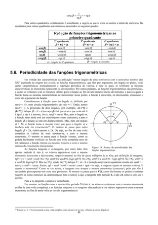 1
                                                                cotg β =         = − tg α .
                                                                            tg β

           Para outros quadrantes, o tratamento é semelhante, e sugere-se que o leitor os realize a título de exercício. Os
  resultados para outros quadrantes encontram-se resumidos no seguinte quadro:

                                                  Redução de funções trigonométricas ao
                                                          primeiro quadrante
                                                  2º quadrante                  3º quadrante               4º quadrante
                                                   β = π/2 + α                    β=π+α                    β = 3π/2 + α
                                                                                                                 π
                                sen(β)                cos(α)                       –sen(α)                    –cos(α)
                                 cos(β)              –sen(α)                       –cos(α)                     sen(α)
                                  tg(β)              –cotg(α)                       tg(α)                     –cotg(α)
                                cotg(β)               –tg(α)                       cotg(α)                     –tg(α)
                                          α = Ângulo do 1º quadrante                   β = Ângulo a converter



5.6. Periodicidade das funções trigonométricas
           Em virtude das características da aplicação “menor ângulo de uma semi-recta com o semi-eixo positivo dos
  XX” (centrada na origem dos eixos), as funções trigonométricas, que têm por argumento um ângulo no plano, terão
  certas características, nomeadamente a repetição periódica de valores, e para os quais se verificam as mesmas
  características de monotonia (crescente ou decrescente). Por outras palavras, as funções trigonométricas são periódicas,
  e como tal voltamos a ter os mesmos valores para a função ao fim de um número inteiro de períodos, e para os quais a
  função toma as mesmas características de monotonia: nesse ponto, a função é crescente, ou decrescente, consoante o
  valor do argumento da função.
           Consideremos a função seno do ângulo α, definida por
                                                                                               YY
  senα = y/r, num círculo trigonométrico de raio r=1. Então, temos
  senα = y. A projecção de dois ângulos, por exemplo, α∈1ºQ e
  β∈2ºQ, tal que β = π – α (ou seja β é tal que o arco que resta até π
  é igual a α), é a mesma, isto é, senβ = senα. Mas, para o ângulo α,                          β
  a função seno ainda está em crescimento (ramo crescente), e para o
  ângulo β a função já está em decrescimento. Mas, para um ângulo                     α            α
  α + 2π, a função toma o mesmo valor que para o ângulo α, e
  também está em crescimento(8). O mesmo se passa para outro                                                 XX
  ângulo β + 2π, relativamente a 2π. Ou seja, ao fim de uma volta
  completa os valores de seno repetem-se, e com a mesma
  monotonia. O mesmo se passa para a função coseno, como se
  poderá facilmente verificar: ao fim de uma volta completa (arco de
  2π radianos), a função retoma os mesmos valores, e com o mesmo
  sentido de crescimento (monotonia).
                                                                          Figura 18. Acerca da periodicidade das
           As funções tangente e co-tangente, por outro lado, têm         funções trigonométricas.
  apenas período π, isto é, os valores repetem-se com a mesma
  monotonia (crescente e decrescente, respectivamente) ao fim de arcos múltiplos de π. Ora, por definição de tangente,
  tgθ = y/x = senθ / cosθ. No 1ºQ, senθ>0 e cosθ>0, logo tgθ>0. No 2ºQ, senθ>0 e cosθ<0 – logo tgθ<0. No 3ºQ, senθ <0
  e cosθ<0, logo tgθ>0. Mas no 3ºQ, sendo α∈1ºQ tal que θ = α + π, a redução ao primeiro quadrante resulta em senθ = –
  senα, e cosθ = –cosα. Assim, tgθ = senθ / cosθ = senα / cosα = tgα – ou seja, a tangente repete os mesmos valores. E
  quanto à monotonia? Como se viu acima, a tangente tem sempre a mesma monotonia (crescente), pelo que não é
  necessário preocuparmo-nos com esse pormenor. O mesmo se passa para o 4ºQ, como facilmente se poderá constatar
  (sugere-se como exercício de demonstração para o leitor). Logo, a tangente tem período π, e não 2π como o seno ou o
  coseno.
           Para a co-tangente, a análise é semelhante.
           Em resumo: as funções seno e coseno têm período 2π (isto é, os valores repetem-se com a mesma monotonia
  ao fim de uma volta completa), e as funções tangente e co-tangente têm período π (os valores repetem-se com a mesma
  monotonia ao fim de meia volta ao círculo trigonométrico).




  (8)
        Repare-se: α + 2π corresponde a uma volta completa, mais um arco α, ou seja, voltamos a cair no ângulo α.
                                                                            23
 