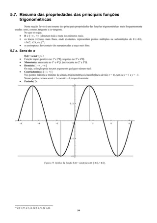 5.7. Resumo das propriedades das principais funções
     trigonométricas
            Nesta secção far-se-á um resumo das principais propriedades das funções trigonométricas mais frequentemente
   usadas: seno, coseno, tangente e co-tangente.
            No que se segue,
       • I e ] –∞ , +∞ [ denotam toda a recta dos números reais;
            R
       • os traços verticais mais finos, onde existentes, representam pontos múltiplos ou submúltiplos de π (±π/2,
            ±3π/2, ±2π, etc.)(9);
       • as assimptotas horizontais são representadas a traço mais fino.

5.7.a. Seno de α
                f(α) = senα = y / r
           •    Função ímpar, positiva no 1º e 2ºQ, negativa no 3º e 4ºQ.
           •    Monotonia: crescente no 1º e 4ºQ, decrescente no 2º e 3ºQ.
           •    Domínio: ] –∞ , +∞ [
                Ou seja, a função pode ter por argumento qualquer número real.
           •    Contradomínio: [–1 ; +1]
                Nos pontos máximo e mínimo do círculo trigonométrico (circunferência de raio r = 1), tem-se y = 1 e y = –1.
                Nesses pontos, temos senα = 1 e senα = –1, respectivamente.
           •    Período: 2π




                                       Figura 19. Gráfico da função f(α) = senα para α∈]–π/2,+ π/2[ .




   (9)
         π/2=1,57; π=3,14; 3π/2=4,71; 2π=6,28.
                                                                        24
 