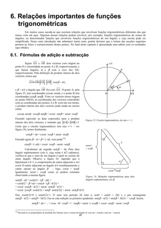 6. Relações importantes de funções
   trigonométricas
           Em muitos casos sucede-se que ocorram relações que envolvam funções trigonométricas diferentes das que
  temos visto até aqui. Algumas dessas relações podem envolver, por exemplo, funções trigonométricas de somas de
  ângulos, ou determinadas funções que envolvem funções trigonométricas de um ângulo, e cuja escrita pode ser
  simplificada. Nesta curta introdução não adiantarei muito mais, porém deixarei que a leitura das secções seguintes
  permita ao leitor o esclarecimento destes pontos. No final deste capítulo é apresentada uma tabela com os resultados
  aqui obtidos.

6.1. Fórmulas de adição e subtracção
           Sejam OA e OB dois vectores com origem no                                                            YY
  ponto O e extremidade no ponto A e B, respectivamente, e
  que fazem ângulos α e β com o eixo dos XX,                                                                                   B
  respectivamente. Pela definição de produto interno de dois
  vectores, temos que
                                                                                                                                   A
                     OA • OB= OA ⋅ OB ⋅ cos( β − α ) ,
                                                                                                                   β      α
  e β – α é o ângulo que OB faz com OA . O ponto A, pela
  figura 23, tem coordenadas (cosα, senα), e o ponto B tem                                                  O                      XX
  coordenadas (cosβ, senβ). Visto os vectores terem origem
  no ponto O(0,0), as coordenadas dos vectores coincidirão
  com as coordenadas dos pontos A e B. com isto em mente,
  o produto interno dos dois vectores pode ainda ser escrito
  como:
     (cosα, senα) · (cosβ, senβ) = cosα · senβ + senα · cosβ
  Fazendo equivaler as duas expressões para o produto
                                                                                    Figura 23. Círculo trigonométrico, de raio r = 1.
  interno dos dois vectores, e notando que OA = OB = 1
  (visto que o círculo trigonométrico tem raio r=1 – ver
  figura 19), temos finalmente:
                 cos(β + α) = cosα · cosβ + senα · senβ.
  Fazendo agora β – α = β + (–α), vem ainda(10):                                                        β
                                                                                                                               h
                cos(β + (–α)) = cosα · cosβ – senα · senβ.                           senα =
           Calculemos de seguida sen(β – α). Para dois                               = cosβ
  ângulo suplementares (isto é, cuja soma é π/2 radianos),
  verifica-se que o seno de um ângulo é igual ao coseno do
  outro ângulo. Observe a figura 24: supondo que a
  hipotenusa é h=1, o comprimento do cateto adjacente a α é                                                               α
  cosα. O cateto adjacente ao ângulo α é simultaneamente o
  cateto oposto ao ângulo β – logo, cosα = senβ.
                                                                                                                cosα = senβ
  Igualmente, senα = cosβ, como se poderá constatar
  observando a mesma figura.                                                         Figura 24. Relações trigonométricas para dois
  sen(β – α) = cos[π/2 – (β – α)] =                                                  ângulos suplementares, α e β.
  = cos(π/2 – β +α) = cos[α – (β – π/2)] =
  = cosα · cos(β – π/2) + senα · sen(β – π/2) =
  = cosα · [cosβ · cos(π/2) + senβ · sen(π/2)] + senα · sen(β–π/2).
  Ora, cos(π/2)=0 e sen(π/2)=1. O seno tem período 2π (isto é, senθ = sen(θ + 2π) ), e por conseguinte
  sen(β – π/2) = sen(β + 3π/2). Faz-se esta redução ao primeiro quadrante: sen(β – π/2) = sen(β + 3π/2) = –cosβ. Assim,
                        sen(β + α) = ... = cosa · (0 · cosβ + 1 · senβ) + senα · (–cosβ) = cosα · senβ – senα · cosβ.


  (10)
         Recorde-se as propriedades de paridade das funções seno e coseno do ângulo α: cos(-α) = cos(α) e sen(-α) = -sen(α).
                                                                             27
 
