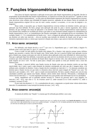 7. Funções trigonométricas inversas
            Esta classe de funções representa a aplicação inversa para cada função trigonométrica já discutida. Devido às
  propriedades de periodicidade das funções trigonométricas, as respectivas inversas não são injectivas(12) quando se toma
  o domínio das funções trigonométricas – ou seja, para um determinado argumento das funções trigonométricas inversas,
  estas devolvem como solução uma infinidade de ângulos possíveis, separados de um número inteiro de períodos da
  função trigonométrica original (2π no caso do seno, coseno, secante e co-secante, e π no caso da tangente e co-
  tangente).
            Desse modo, é necessário que as funções trigonométricas inversas tenham um domínio restrito, para que a
  aplicação seja bem definida. De facto, porque uma aplicação não pode ter, para o mesmo argumento, dois valores
  distintos, há que restringir esta classe de aplicações a um domínio onde as funções trigonométricas sejam injectivas.
  Esse domínio deve também ser escolhido por forma a que todos os seus elementos tenham imagem no contradomínio da
  função trigonométrica, isto é, os contradomínios das funções restringida e não restringida devem ser coincidentes. Por
  exemplo, sendo [–1; +1] o contradomínio da função seno – isto é, a imagem da aplicação da função a qualquer ponto do
  seu domínio cai sobre este intervalo –, deve-se escolher uma restrição do domínio da função seno tal que os seus
  elementos representem todos os valores que é possível a função seno tomar, e que caem no intervalo referenciado.

7.1. Arco seno: arcsen(a)
            Por definição, esta função devolve o arco(13) cujo seno é a. Suponhamos que a = senθ. Então, o ângulo θ é
  definido como o arco cujo seno é a, isto é, θ = arcsen(a).
            Como se pode ver pelo gráfico da função seno (página 24), a função é não injectiva porque temos infinitos
  ângulos que possuem o mesmo valor da função seno. Desse modo, não nos é possível definir uma aplicação inversa
  para a função seno, porque assim para um valor do domínio dessa aplicação existe uma infinidade de valores possíveis.
  Para que a aplicação fique bem definida, é necessário que cada valor do seu domínio devolva um único resultado. Pode
  acontecer que vários elementos do domínio da função dêem origem ao mesmo valor, mas cada elemento do domínio só
  pode originar um único valor. Tal não se passa para a função seno quando se toma por domínio toda a recta dos
  números reais.
            No entanto, é possível definir uma função inversa da função seno para um domínio restrito em que haja
  injectividade, isto é, para o qual a cada elemento do domínio corresponda um valor que não é imagem desse, e de
  nenhum outro, elemento do domínio. Como a função devolve resultados no intervalo [–1, +1], interessa considerar um
  domínio para a função inversa em que todos os elementos desse intervalo sejam imagem da “função” arco seno. Tal
  intervalo é, por exemplo, [–π/2, +π/2] – que é o usado convencionalmente. De facto, usando a função arco seno de uma
  calculadora científica que suporte essa função, obtemos valores dentro deste intervalo. Obviamente, a introdução de
  valores fora do intervalo [–1, +1] como argumento da função arco seno produz uma informação de erro na calculadora.
            Assim, suponhamos que se pretende calcular arcsen(1/2). Trata-se de procurar qual o arco (ângulo), no
  intervalo [–π/2, +π/2], cujo seno é 1/2. Se tivermos senα=1/2, então arcsen(1/2)=α. Como sen(π/6)=1/2, então o
  resultado é: arcsen(1/2)=π/6.
            O arco seno tem domínio [–1, +1], o contradomínio do seno: o argumento a só pode tomar valores dentro desse
  intervalo. O contradomínio é uma restrição do domínio do seno: [–π/2, +π/2].

7.2. Arco coseno: arccos(a)
                 A maneira de definir esta “função” é a mesma que foi utilizada para definir o arco seno.


  (12)
          Para uma função injectiva, qualquer recta horizontal r intersecta uma única vez o gráfico de uma função; numa função não injectiva, existe pelo
         menos uma recta r que intersecta duas ou mais vezes o gráfico da função – ver figuras 23 e 24. As funções periódicas são não injectivas, em geral
         em intervalos de medida igual ou maior ao período da função.



                                              r
                                                                                                             r




                                              Figura 23. Função injectiva.     Figura 24. Função não injectiva.

  (13)
         “Arco”, ou “ângulo” – têm aqui o mesmo significado.
                                                                              30
 