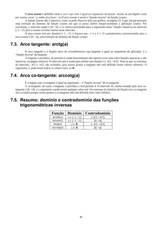 O arco coseno é definido como o arco cujo seno é igual ao argumento da função. Assim, se um ângulo a tem
  por coseno cosα = a, então arccos(a) = α. O arco coseno é assim a “função inversa” da função coseno.
           A função coseno não é injectiva, como se pode observar pelo seu gráfico, na página 25. Logo, há que procurar
  uma restrição do domínio da função coseno em que se possa definir inequivocamente a aplicação coseno. Por
  convenção, o intervalo usado é [0; +π], e os valores permitidos para o argumento desta “função situam-se no intervalo
  [–1, +1], pois o coseno só toma valores neste intervalo.
           O arco coseno tem por domínio [–1, +1]: é forçoso que –1 ≤ a ≤ 1. O contradomínio convencionado para o
  arco coseno é [0; +π], uma restrição do domínio da função coseno.

7.3. Arco tangente: arctg(a)
           O arco tangente é o ângulo (arco de circunferência) cuja tangente é igual ao argumento da aplicação: é a
  “função inversa” da tangente.
           A tangente é periódica, de período π, sendo forçosamente não injectiva (ver nota sobre funções injectivas e não
  injectivas, na página anterior). O intervalo que é usado para definir esta função é ]– π/2, +π/2[. Note-se que os extremos
  do intervalo, –π/2 e +π/2, são excluídos, pois nesses pontos a tangente não está definida (toma valores infinitos). O
  argumento, a, pode tomar todos os valores reais: a∈ IR.

7.4. Arco co-tangente: arccotg(a)
           É o ângulo cuja co-tangente é igual ao argumento – a “função inversa” da co-tangente.
           A co-tangente, tal como a tangente, é periódica e tem período π. O intervalo de valores tomado pelo arco co-
  tangente é ]0; +π[, e o argumento a pode tomar qualquer valor real. Os extremos do domínio da função arco co-tangente
  são excluídos porque nesses pontos a co-tangente não está definida (tem valor infinito).

7.5. Resumo: domínio e contradomínio das funções
     trigonométricas inversas
                                   Função Domínio Contradomínio
                                    arcsen(a)     a ∈ [–1, +1]          [–π/2, +π/2]
                                    arccos(a)     a ∈ [–1, +1]             [0; +π]
                                     arctg(a)        a∈I R              ]– π/2, +π/2[
                                    arccotg(a)       a∈I R                 ]0; +π[




                                                             31
 