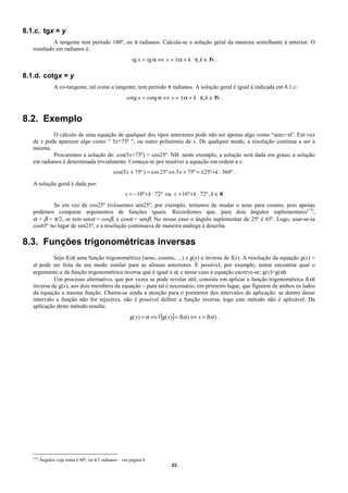 8.1.c. tgx = y
            A tangente tem período 180º, ou π radianos. Calcula-se a solução geral da maneira semelhante à anterior. O
   resultado em radianos é:
                                                          tg x = tg α ⇔ x = ± α + k ⋅ π, k ∈ I .
                                                                                             N

8.1.d. cotgx = y
                 A co-tangente, tal como a tangente, tem período π radianos. A solução geral é igual à indicada em 8.1.c:
                                                       cotg x = cotg α ⇔ x = ± α + k ⋅ π, k ∈ I .
                                                                                              N


8.2. Exemplo
           O cálculo de uma equação de qualquer dos tipos anteriores pode não ser apenas algo como “senx=α”. Em vez
   de x pode aparecer algo como “ 5x+75º ”, ou outro polinómio de x. De qualquer modo, a resolução continua a ser a
   mesma.
           Procuremos a solução de: cos(5x+75º) = cos25º. NB: neste exemplo, a solução será dada em graus; a solução
   em radianos é determinada trivialmente. Começa-se por resolver a equação em ordem a x:
                                                cos(5 x + 75º ) = cos 25º ⇔ 5 x + 75º = ±25º + k ⋅ 360º .

   A solução geral é dada por:
                                                      x = −10º + k ⋅ 72º ou x = 16º + k ⋅ 72º , k ∈ℵ
           Se em vez de cos25º tivéssemos sen25º, por exemplo, teríamos de mudar o seno para coseno, pois apenas
   podemos comparar argumentos de funções iguais. Recordemos que, para dois ângulos suplementares(15),
   α + β = π/2, se tem senα = cosβ, e cosα = senβ. No nosso caso o ângulo suplementar de 25º é 65º. Logo, usar-se-ia
   cos65º no lugar de sen25º, e a resolução continuava de maneira análoga à descrita.

8.3. Funções trigonométricas inversas
          Seja f(α) uma função trigonométrica (seno, coseno, ...) e g(x) a inversa de f(x). A resolução da equação g(x) =
   α pode ser feita de um modo similar para as alíneas anteriores. É possível, por exemplo, tentar encontrar qual o
   argumento a da função trigonométrica inversa que é igual a α, e nesse caso a equação escreve-se: g(x)=g(α).
          Um processo alternativo, que por vezes se pode revelar útil, consiste em aplicar a função trigonométrica f(α)
   inversa de g(x), aos dois membros da equação – para tal é necessário, em primeiro lugar, que figurem de ambos os lados
   da equação a mesma função. Chama-se ainda a atenção para o pormenor dos intervalos de aplicação: se dentro desse
   intervalo a função não for injectiva, não é possível definir a função inversa, logo este método não é aplicável. Da
   aplicação deste método resulta:
                                                         g( x) = α ⇔ f [g( x)] = f(α ) ⇔ x = f(α ) .




   (15)
          Ângulos cuja soma é 90º, ou π/2 radianos – ver página 8.
                                                                             33
 