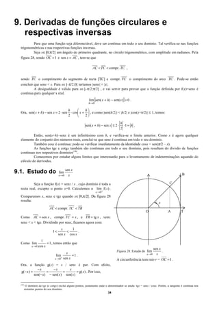 9. Derivadas de funções circulares e
   respectivas inversas
           Para que uma função seja diferenciável, deve ser contínua em todo o seu domínio. Tal verifica-se nas funções
  trigonométricas e nas respectivas funções inversas.
           Seja x∈]0;π/2[ um ângulo do primeiro quadrante, no círculo trigonométrico, com amplitude em radianos. Pela
  figura 28, sendo OC = 1 e sen x = AC , tem-se que
                                                                                      68
                                                                AC < TC < compr. TC ,
                                                                                       68                                    68
  sendo TC o comprimento do segmento de recta [TC] e compr. TC o comprimento do arco TC . Pode-se então
  concluir que senx < x. Para x∈]–π/2;0[ teríamos |senx| < |x|.
           A desigualdade é válida para x∈]–π/2;π/2[ , e vai servir para provar que a função definida por f(x)=senx é
  contínua para qualquer x real.
                                                             lim [sen( x + h) − sen( x)] = 0 .
                                                             h →0

                                              h          h
  Ora, sen( x + h) − sen x = 2 ⋅ sen            ⋅ cos x +  , e como |sen(h/2)| < |h/2| e |cos(x+h/2)| ≤ 1, temos:
                                              2          2

                                                                                      h
                                                          sen( x + h) − sen x ≤ 2 ⋅     ⋅1 = h .
                                                                                      2
           Então, sen(x+h)–senx é um infinitésimo com h, e verifica-se o limite anterior. Como x é agora qualquer
  elemento do conjunto dos números reais, conclui-se que senx é contínua em todo o seu domínio.
           Também cosx é contínua: pode-se verificar imediatamente da identidade cosx = sen(π/2 – x).
           As funções tgx e cotgx também são contínuas em todo o seu domínio, pois resultam do divisão de funções
  contínuas nos respectivos domínios(16).
           Comecemos por estudar alguns limites que interessarão para o levantamento de indeterminações aquando do
  cálculo de derivadas.

                                            sen x
9.1. Estudo do                       lim
                                                                                                                                        B
                                     x →0     x

           Seja a função f(x) = senx / x , cujo domínio é toda a                                                              C
  recta real, excepto o ponto x=0. Calculemos o lim f( x) .
                                                                    x →0 +
  Comparemos x, senx e tgx quando x∈]0;π/2[. Da figura 28
  resulta:
                                                                                                                      x
                                              68
                             AC < compr. TC < TB
                                                                                                           O                 A          T
                                            68
  Como AC = sen x , compr. TC = x , e TB = tg x , vem:
  senx < x < tgx. Dividindo por senx, ficamos agora com:
                                       x     1
                                1<        <      .
                                     sen x cos x
                      1
  Como lim                  = 1 , temos então que
               x →0 cos x
                                                                                                            sen x
                                                                                    Figura 28. Estudo do lim      .
                                           x                                                            x →0 x
                                   lim         =1.
                                       + sen x
                                  x →0                                              A circunferência tem raio r = OC = 1 .
  Ora, a função g(x) = x / senx é par. Com efeito,
              −x        −x        x
  g( − x) =         =         =        = g( x) . Por isso,
            sen(− x) − sen( x) sen( x)

  (16)
          O domínio de tgx (e cotgx) excluí alguns pontos, justamente onde o denominador se anula: tgx = senx / cosx. Porém, a tangente é contínua nos
         restantes pontos do seu domínio.
                                                                             34
 