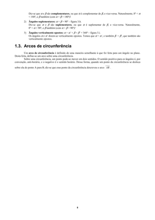 Diz-se que α e β são complementares, ou que α é complementar de β, e vice-versa. Naturalmente, 0º < α
             < 180º, e β também (com α + β = 180º)!
        2) Ângulos suplementares: α + β = 90º – figura 3.h.
           Diz-se que α e β são suplementares, ou que α é suplementar de β, e vice-versa. Naturalmente,
           0º < α < 90º, e β também (com α + β = 90º)!
        3) Ângulos verticalmente opostos: α + α’ + β + β’ = 360º – figura 3.i.
           Os ângulos α e α’ dizem-se verticalmente opostos. Temos que α = α’, e também β = β’, que também são
           verticalmente opostos.

1.3. Arcos de circunferência
         Um arco de circunferência é definido de uma maneira semelhante à que foi feita para um ângulo no plano.
Desta feita, define-se um arco sobre uma circunferência.
         Sobre uma circunferência, um ponto pode-se mover em dois sentidos. O sentido positivo para os ângulos é, por
convenção, anti-horário, e o negativo é o sentido horário. Dessa forma, quando um ponto da circunferência se desloca
                                                                                    68
sobre ela do ponto A para B, diz-se que esse ponto da circunferência descreveu o arco AB .




                                                          8
 