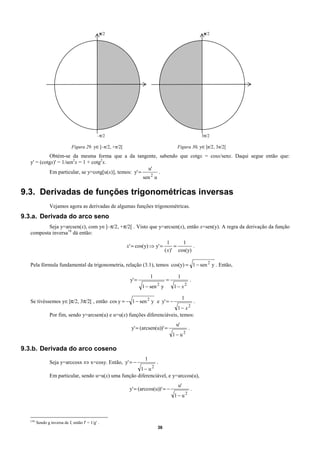 π/2                                                 π/2




                                               –π/2                                                    3π/2

                               Figura 29. y∈]–π/2, +π/2[                               Figura 30. y∈]π/2, 3π/2[
            Obtém-se da mesma forma que a da tangente, sabendo que cotgx = cosx/senx. Daqui segue então que:
   y' = (cotgx)' = 1/sen2x = 1 + cotg2x.
                                                          u'
            Em particular, se y=cotg[u(x)], temos: y' =         .
                                                        sen 2 u

9.3. Derivadas de funções trigonométricas inversas
                  Vejamos agora as derivadas de algumas funções trigonométricas.
9.3.a. Derivada do arco seno
          Seja y=arcsen(x), com y∈]–π/2, +π/2[ . Visto que y=arcsen(x), então x=sen(y). A regra da derivação da função
   composta inversa18 dá então:
                                                                                   1     1
                                                           x' = cos(y) ⇒ y' =         =       .
                                                                                 ( x)' cos(y)

   Pela fórmula fundamental da trigonometria, relação (3.1), temos cos(y) = 1 − sen 2 y . Então,

                                                                        1              1
                                                            y' =                 =                 .
                                                                   1 − sen y2
                                                                                     1− x2

                                                                                           1
   Se tivéssemos y∈]π/2, 3π/2[ , então cos y = − 1 − sen 2 y e y' = −               .
                                                                            1− x2
                  Por fim, sendo y=arcsen(u) e u=u(x) funções diferenciáveis, temos:
                                                                                      u'
                                                             y' = (arcsen(u))' =               .
                                                                                     1− u2

9.3.b. Derivada do arco coseno
                                                                    1
                  Seja y=arccosx ⇔ x=cosy. Então, y' = −          .
                                                          1− u2
                  Em particular, sendo u=u(x) uma função diferenciável, e y=arccos(u),
                                                                                       u'
                                                            y' = (arccos(u))' = −                  .
                                                                                     1− u2



   (18)
          Sendo g inversa de f, então f' = 1/g' .
                                                                            36
 
