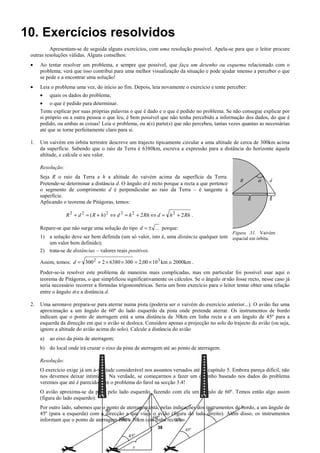 10. Exercícios resolvidos
          Apresentam-se de seguida alguns exercícios, com uma resolução possível. Apela-se para que o leitor procure
 outras resoluções válidas. Alguns conselhos:
 •    Ao tentar resolver um problema, e sempre que possível, que faça um desenho ou esquema relacionado com o
      problema; verá que isso contribui para uma melhor visualização da situação e pode ajudar imenso a perceber o que
      se pede e a encontrar uma solução!
 •    Leia o problema uma vez, do início ao fim. Depois, leia novamente o exercício e tente perceber:
      •    quais os dados do problema;
      • o que é pedido para determinar.
      Tente explicar por suas próprias palavras o que é dado e o que é pedido no problema. Se não consegue explicar por
      si próprio ou a outra pessoa o que leu, é bem possível que não tenha percebido a informação dos dados, do que é
      pedido, ou ambas as coisas! Leia o problema, ou a(s) parte(s) que não percebeu, tantas vezes quantas as necessárias
      até que se torne perfeitamente claro para si.

 1.   Um vaivém em órbita terrestre descreve um trajecto tipicamente circular a uma altitude de cerca de 300km acima
      da superfície. Sabendo que o raio da Terra é 6380km, escreva a expressão para a distância do horizonte àquela
      altitude, e calcule o seu valor.

      Resolução:
      Seja R o raio da Terra e h a altitude do vaivém acima da superfície da Terra.
                                                                                                   R        α   d
      Pretende-se determinar a distância d. O ângulo α é recto porque a recta a que pertence
      o segmento de comprimento d é perpendicular ao raio da Terra – é tangente à
      superfície.
                                                                                                        R       h
      Aplicando o teorema de Pitágoras, temos:

                   R 2 + d 2 = ( R + h) 2 ⇔ d 2 = h 2 + 2 Rh ⇔ d = h 2 + 2 Rh .

      Repare-se que não surge uma solução do tipo d = ± ... porque:
                                                                                               Figura 31. Vaivém
      1) a solução deve ser bem definida (um só valor, isto é, uma distância qualquer tem espacial em órbita.
         um valor bem definido);
      2) trata-se de distâncias – valores reais positivos.

      Assim, temos: d = 300 2 + 2 × 6380 × 300 = 2,00 × 10 3 km ≅ 2000km .
      Poder-se-ia resolver este problema de maneiras mais complicadas, mas em particular foi possível usar aqui o
      teorema de Pitágoras, o que simplificou significativamente os cálculos. Se o ângulo α não fosse recto, nesse caso já
      seria necessário recorrer a fórmulas trigonométricas. Seria um bom exercício para o leitor tentar obter uma relação
      entre o ângulo α e a distância d.

 2.   Uma aeronave prepara-se para aterrar numa pista (poderia ser o vaivém do exercício anterior...). O avião faz uma
      aproximação a um ângulo de 60º do lado esquerdo da pista onde pretende aterrar. Os instrumentos de bordo
      indicam que o ponto de aterragem está a uma distância de 30km em linha recta e a um ângulo de 45º para a
      esquerda da direcção em que o avião se desloca. Considere apenas a projecção no solo do trajecto do avião (ou seja,
      ignore a altitude do avião acima do solo). Calcule a distância do avião
      a)   ao eixo da pista de aterragem;
      b) do local onde irá cruzar o eixo da pista de aterragem até ao ponto de aterragem.

      Resolução:
      O exercício exige já um á-vontade considerável nos assuntos versados até ao capítulo 5. Embora pareça difícil, não
      nos devemos deixar intimidar. Na verdade, se começarmos a fazer um desenho baseado nos dados do problema
      veremos que até é parecido com o problema do farol na secção 3.4!
      O avião aproxima-se da pista pelo lado esquerdo, fazendo com ela um ângulo de 60º. Temos então algo assim
      (figura do lado esquerdo):
      Por outro lado, sabemos que o ponto de aterragem está, pelas indicações dos instrumentos de bordo, a um ângulo de
                                                     y                             60º
                                   60º
      45º (para a esquerda) com a direcção a que viaja o avião (figura do lado direito). Além disso, os instrumentos
                                         está a         60º
      informam que o ponto de aterragem 30km 30km (em linha recta!).30km
                                                              38
                                                                           45º
                                                45º

                                                  x
 