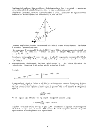 Esta é toda a informação que é dada no problema. A distância a calcular na alínea a) corresponde a x e a distância y
    corresponde ao cálculo da alínea b). Comecemos então a ver o que se poderá usar e no quê.
    Este problema é, com efeito, semelhante ao problema do farol na secção 3.4: conhecemos dois ângulos e sabemos
    uma distância, e pedem-nos para calcular outra distância – ou, neste caso, duas.

                                                             C



                                                         y
                                                                      D
                                        30km                 60º


                                               45º
                                                             B

                                                x
                                      A
    Chamemos, para facilitar a discussão, A ao ponto onde está o avião, B ao ponto onde este intersecta o eixo da pista
    de aterragem e C ao ponto de aterragem.
    y é o comprimento da hipotenusa BC do triângulo BDC. O cateto CD deste triângulo tem comprimento dado por
    y·sen(60º). Mas, este cateto (CD) é também um cateto do triângulo ADC, pelo que se tem:
     y ⋅ sen(60º ) = 30 ⋅ sen(45º ) .

    Consultando a tabela na página 19, vemos então que y = 24,5km. Os comprimentos dos catetos AD e BD são,
    respectivamente: 30·cos(45º) = 21,2km; e y·cos(60º)=12,25km. Logo, o comprimento x é simplesmente 21,2 –
    12,25 = 8,96km.
3) Num campo de ténis, a distância entre a rede central e a linha de fundo é de 23,77m. A altura da rede é 1,07m. Qual
   é o ângulo entre o chão e o topo da rede, na linha lateral, a partir da linha de fundo?

    Resolução:

                                                                            Rede

                           α



    O ângulo pedido é o ângulo α. A altura da rede é 1,07m e a distância desde o extremo do campo, no vértice do
    triângulo, é de 23,77m. Na figura, a rede constitui o cateto oposto ao ângulo α e o segmento desde a linha de fundo
    até à rede constitui o cateto adjacente ao mesmo ângulo. O quociente entre as duas distâncias dá a tangente do
    ângulo α:

                                                   1,07m
                                                          = tan α .
                                                   23,77m
    Por fim, o ângulo α é, por definição, o arco cuja tangente é dado por este quociente. Ou seja,

                                                     1,07
                                      α = arctan           = 2,58º = 2º34'38,9"
                                                     23,77
    O resultado é apresentado em duas notações: em graus (2,58º) e com a fracção do ângulo em notação sexagesimal
    (2º 34' 38,9", ou seja: 2 graus, 34 minutos e 38,9 segundos). Na notação sexagesimal, “minuto” e “segundo”
    significam minuto de arco e segundo de arco, respectivamente.




                                                                 39
 
