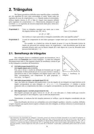 2. Triângulos
          São figuras geométricas definidas numa superfície plana, constituídas
por três segmentos de recta cujas extremidades se unem. Sejam então três                                                  γ            z
segmentos de recta, de comprimentos x, y e z. Quando unidas as extremidades,
definem ângulos internos α, β e γ. Seja α o ângulo mais pequeno definido                                          x                    β
pelos segmentos de comprimentos x e y. Abusivamente, designarei de agora
                                                                                                                                   y
em diante x e y os segmentos de recta de comprimento dado pelos valores de x
                                                                                                                      α
e y, respectivamente.

Propriedade 1:               Todos os triângulos, quaisquer que sejam, que a soma
                             dos ângulos internos seja 180º, isto é,                                         Figura 4. Um triângulo.

                                                             α + β + γ = 180º .
                             Isto verifica-se sempre para todos os triângulos constituídos sobre uma superfície plana(1).
Propriedade 2:               A soma do comprimento de dois lados quaisquer é sempre maior que o comprimento do terceiro
                             lado.
                                Por exemplo: se o Gabriel (no vértice de ângulo γ) quiser ir à casa da Alexandra (vértice de
                             ângulo α), percorrerá um caminho menor, de comprimento x, indo directamente para lá do que
                             passando primeiro pela casa da Beatriz (ângulo β) e indo depois até à casa da Alexandra (num
                             percurso total dado por y + z).

2.1. Semelhança de triângulos
          Dois triângulos dizem-se semelhantes quando são homotéticos, isto é,
quando existe uma homotetia entre os dois triângulos – os lados dos triângulos                               β
são proporcionais entre si. Das seguintes relações de semelhança, conclui-se que
os dois triângulos a considerar são homotéticos:                                                             β'
       a) três lados proporcionais [LLL], ou
              três ângulos iguais entre si [AAA];
              Este caso é trivial, e resulta da definição de homotetia que foi agora                         γ=γ'             α'   α'
              apresentada. O efeito produzido por [LLL] ou por [AAA] é o mesmo, e
              equivalem-se entre si: dois triângulos com ângulos iguais entre si têm                       Figura 5. Semelhança de
              lados correspondentes com comprimento de igual proporção, e                                  triângulos.
              vice-versa – ver figura 5.
       b) dois lados proporcionais e um ângulo igual [LLA];
              Aqui, dois lados dos triângulos são proporcionais, e um dos ângulos de um triângulo tem igual abertura ao do
              ângulo correspondente no outro triângulo: α = α’ e x’/x = y’/y. Consequências: z’/z obedece à mesma
              proporção entre os comprimentos dos lados, e os ângulos correspondentes nos dois triângulos são iguais entre
              si.
       c) dois ângulos iguais e um lado proporcional [LAA];
              Dois ângulos quaisquer são iguais. Tem-se α = α’, β = β’, e um valor para x’/x. Então resulta que o terceiro
              ângulo é igual para os dois triângulos, e que os lados são proporcionais.

          Naturalmente, se nenhuma das três situações anteriores se verificar, o par de triângulos considerados não são
semelhantes.
          Estas classificações não devem ser confundidas com as de triângulo equilátero, isósceles e escaleno, definidos
a seguir. Enquanto que aquelas dizem respeito a relações entre dois triângulos, as últimas referem-se à caracterização de
um único triângulo.




(1)
      Para demonstrar esta propriedade dos triângulos, é necessário recorrer aos axiomas de Euclides enunciados no seu tratado de geometria, os
      “Elementos”. Em particular, é necessário o 5º axioma, que afirma que “duas rectas do mesmo lado de uma terceira recta, e que lhe sejam
      perpendiculares, nunca se cruzam”. Os ângulos assim formados, do “lado de dentro” definido pela duas rectas, fazem o ângulo 90º + 90º = 180º. A
      cruzarem-se, a soma dos dois ângulos seria menor que 180º, e a “quantidade que falta” seria o terceiro ângulo, indo formar um triângulo. No caso
      das rectas paralelas, o terceiro ângulo não existe, pois as rectas não se intersectam. A partir daqui, a propriedade pode-se tornar mais ou menos
      intuitiva.
                                                                              9
 