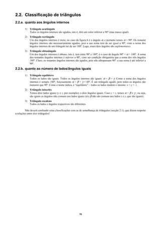 2.2. Classificação de triângulos
2.2.a. quanto aos ângulos internos

        1) Triângulo acutângulo
           Todos os ângulos internos são agudos, isto é, têm um valor inferior a 90º (mas nunca igual).
        2) Triângulo rectângulo
           Um dos ângulos internos é recto; no caso da figura 6 é o ângulo α, e portanto temos α = 90º. Os restante
           ângulos internos são necessariamente agudos, pois a sua soma tem de ser igual a 90º, visto a soma dos
           ângulos internos de um triângulo ter de ser 180º. Logo, esses dois ângulos são suplementares.
        3) Triângulo obtusângulo
           Um dos ângulos internos é obtuso, isto é, tem entre 90º e 180º; é o caso do ângulo 90º < α < 180º. A soma
           dos restantes ângulos internos é inferior a 90º, visto ser condição obrigatória que a soma dos três ângulos
           180º. Claro, os restantes ângulos internos são agudos, pois não ultrapassam 90º: a sua soma é até inferior a
           90º.
2.2.b. quanto ao número de lados/ângulos iguais

        1) Triângulo equilátero
           Todos os lados são iguais. Todos os ângulos internos são iguais: α = β = γ. Como a soma dos ângulos
           internos é sempre 180º, forçosamente α = β = γ = 60º. É um triângulo agudo, pois todos os ângulos são
           menores que 90º. Como o nome indica, é “equilátero” – todos os lados medem o mesmo: x = y = z .
        2) Triângulo isósceles
           Temos dois lados iguais (y e z, por exemplo), e dois ângulos iguais. Caso y = z, temos α = β ≠ γ ; ou seja,
           são iguais os ângulos não comuns aos lados iguais (α e β não são comuns aos lados x e y, que são iguais).
        3) Triângulo escaleno
           Todos os lados e ângulos respectivos são diferentes.

         Não deverá confundir estas classificações com as de semelhança de triângulos (secção 2.1), que dizem respeito
a relações entre dois triângulos!




                                                          10
 
