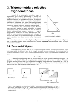 3. Trigonometria e relações
   trigonométricas
          Aquando da sua criação pelos matemáticos gregos, a
trigonometria dizia respeito exclusivamente à medição de
triângulos, e tal como as funções e relações trigonométricas
apresentadas a seguir, é aplicada exclusivamente ao estudo de
triângulos rectângulos. Porém, as funções trigonométricas
resultantes, e apresentadas mais adiante, encontram aplicações         cateto               hipotenusa
mais vastas e de maior riqueza noutras áreas como a Física (por             y                   h
exemplo, no estudo de fenómenos periódicos) ou a Engenharia.
          Limitarmo-nos-emos à trigonometria no plano. Assuntos
mais elaborados (alguns dos quais leccionados em cursos
universitários), como desenvolvimentos em série de Taylor de                    θ                 α
funções trigonométricas, números complexos e funções
                                                                                          x
trigonométricas hiperbólicas não serão abordados neste texto.
                                                                                       cateto
Ainda no intuito de manter a generalidade deste texto, que se
pretende uma simples revisão sobre trigonometria leccionada no
                                                                         Figura 6. Um triângulo rectângulo.
ensino secundário, não falarei também sobre trigonometria
esférica.
          Em trigonometria, os lados dos triângulos rectângulos assumem nomes particulares, apresentados na figura ao
lado. O lado mais comprido, oposto ao ângulo recto θ, chama-se hipotenusa; os lados restantes, ligados ao ângulo
recto, chamam-se catetos.

3.1. Teorema de Pitágoras
         O geómetra grego Pitágoras (570–501 a.C.) formulou o seguinte teorema, que tem hoje o seu nome, e que
relaciona a medida dos diferentes lados de um triângulo rectângulo: a soma do quadrado dos catetos é igual ao
quadrado da hipotenusa. Ou seja, se x e y forem o comprimento dos dois catetos e h o comprimento da hipotenusa, ter-
se-á:
                                                        x² + y² = h² .
         A demonstração deste teorema pode ser efectuada através do cálculo de áreas de triângulos rectângulos e de
quadrados — ver figura 7. A área de um quadrado com comprimento do lado de valor l é dada por l2. Para um
rectângulo de comprimento de base a e de altura b a área é dada pelo produto destes dois comprimentos, isto é, a×b. Se
dividirmos esse rectângulo com uma diagonal, teremos dois triângulos rectângulos, com catetos de comprimento a e b;
a área de cada um é, então, metade da área do triângulo — ab/2.




            l                                   b
                                                                                               b

    l                                a                                               a                   b

 Área: l×l = l2               Área: a×b                                                            a

                                                                   Área do rectângulo: a×b
                                                                                  Área do triângulo: a×b/2

 Figura 7. Áreas do quadrado com comprimento l do lado, e do rectângulo com comprimentos a e b dos lados. A
 partir da área do rectângulo é fácil ver que a área de um triângulo rectângulo com comprimento da base a e
 altura b (direita) é metade da área do rectângulo com os mesmos comprimento dos lados; ou seja, a área desse
 triângulo é a×b/2.




                                                             11
 
