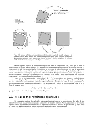 Porque é um quadrado,
                                                                              os comprimentos dos
                                                                              lados são iguais (h) !


                   h                                  h          h
        x                                  x
               y                                       y




                                                                                    ⇔
                                                                                                         x+y
                                                                          y
                                                x

                                                           y         x                     x+y




        Figura 8. O teorema de Pitágoras pode ser demonstrado através de relações de áreas de triângulos e de
        quadrados. No fim, a área ocupada pelo quadrado mais pequeno e pelos quatro triângulos rectângulos é
        igual à área do quadrado maior (duas últimas figuras, em baixo à direita). A equação do teorema é
        obtida da relação das áreas ocupadas pelas figuras — ver texto.



          Observe agora a figura 8. O triângulo rectângulo tem lados de comprimento x e y. Pelo que se disse no
parágrafo anterior, a área deste triângulo é xy/2. O quadrado que está junto ao triângulo foi escolhido de modo a ter
comprimento do lado precisamente igual ao comprimento da hipotenusa do triângulo, ou seja, h. A área do quadrado é,
naturalmente, h2. Ora bem, o triângulo pode ser “copiado” e “colado” aos restantes lados do quadrado de modo que se
juntem as hipotenusas dos triângulos copiados aos lados do quadrado. Isto produz uma nova figura, um quadrado, no
qual se inscrevem o quadrado e os triângulos — o “original” e as “cópias”. Este novo quadrado tem lado com
comprimento x+y — canto inferior direito da figura 8.
          Ora, a área do novo quadrado é (x+y)2, ou seja, x2 + 2xy + y2. Por outro lado, a área deste novo quadrado é igual
ao espaço ocupado pelas figuras anteriores – o quadrado e os quatro triângulos. Estas cinco figuras têm áreas dadas por
h2 e xy/2. Como temos quatro triângulos, a área que todos eles ocupam é 4×xy/2 = 2xy. Então, as cinco figuras dentro do
quadrado maior ocupam uma área que totaliza h2 + 2xy. Mas esta área é igual à do quadrado maior, como se vê na
figura 8. Portanto, temos
                                      x2 + 2xy + y2 = h2 + 2xy ⇔ x2 + y2 = h2 ,
que é justamente a anterior fórmula para o teorema de Pitágoras.



3.2. Relações trigonométricas de ângulos
         Na esmagadora maioria das aplicações trigonométricas relacionam-se os comprimentos dos lados de um
triângulo recorrendo a determinadas relações dependentes de ângulos internos. Assim, apresentam-se de seguida
algumas relações trigonométricas com esse fim. No capítulo 5 discutir-se-á o intervalo de aplicabilidade (já sob o ponto
de vista de funções reais de variável real) de algumas das seguintes relações trigonométricas.




                                                               12
 
