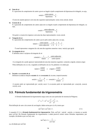 a)   Seno de α
     É o quociente do comprimento do cateto oposto ao ângulo α pelo comprimento da hipotenusa do triângulo, ou seja,
                                                             cateto oposto y
                                                sen(α ) =                 = .
                                                              hipotenusa   h

     O seno de α pode aparecer com uma das seguintes representações: senα, sinα, sen(α), sin(α).
b)   Coseno de α
     É o quociente do comprimento do cateto adjacente ao ângulo α pelo comprimento da hipotenusa do triângulo, ou
     seja,
                                                           cateto adjacente x
                                              cos(α ) =                    = .
                                                             hipotenusa     h

     Em geral, o coseno de α aparece com uma das duas representações: cosα, cos(α).
c)   Tangente de α
     É o quociente dos comprimentos do cateto oposto pelo cateto adjacente, ou seja,
                                                 cateto oposto    y/h y h y
                                    tan(α ) =                   =     = ⋅ =  .
                                                cateto adjacente x / h h x x

        É usual representar a tangente de a de uma das seguintes maneiras: tanα, tan(α), tgα, tg(α).
d)   Co-tangente de α
     É definida como o recíproco da tangente de α:
                                                         1    x cateto adjacente
                                      cotan(α ) =            = =                 .
                                                      tan(α ) y  cateto oposto

     A co-tangente de a pode aparecer representada de uma das maneiras seguintes: cotan(α), cotg(α), cotanα, cotgα.
     Pelas definições em c) e d), e segundo as definições em a) e b), podemos ver ainda que:
                                                   sen(α )                               cos(α )
                                      tan(α ) =                 e      cotg(α ) =                .
                                                   cos(α )                               sen(α )

e)   Secante e co-secante de α
     Definem-se ainda as funções secante de α e co-secante de α como, respectivamente:
                                                1      h                                    1    h
                                  sec(α ) =          =          e cosec(α ) =                   = .
                                              cos(α ) x                                  sen(α ) y

     A secante pode ser representada por: sec(α), secα. A co-secante pode ser representada por: cosec(α), cosecα,
     csc(α), cscα.



3.3. Fórmula fundamental da trigonometria
        A fórmula fundamental da trigonometria surge como um caso particular do teorema de Pitágoras.

                                                                       x2       y2
                                              x2 + y2 = h2 ⇔                +            = 1.
                                                                       h2       h2
Pela definição de seno e de coseno de um ângulo, dadas acima por a) e b), temos que:

                                                sen 2 (α ) + cos 2 (α ) = 1 .                            (3.1)

A equação (3.1) é a fórmula fundamental da trigonometria. Nela, sen2(α) = sen(α) · sen(α), e o mesmo se sucede
para cos2(α). Da fórmula fundamental da trigonometria é ainda possível extrair outras fórmulas importantes; por
exemplo, dividindo-a por cos2(α), vem:
                                                                            1
                                                    tan 2 (α ) + 1 =                 ;
                                                                       cos 2 (α )
ou, dividindo por sen2(α):

                                                                 13
 