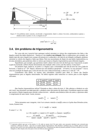 α = 20º           β = 18º
                                                                          h=?                              AB = 10m

                                             α              β                                        b = a + AB = a + 10m
                                                             A            B

                                       a                         10m

                                       b

      Figura 9. Um problema muito concreto, envolvendo a trigonometria. Qual é a altura h da torre, conhecendo-se apenas a
                distância entre os pontos A e B, e os ângulos α e β?


                                                                                      1
                                                            cotan 2 (α ) + 1 =                 .
                                                                                  sen 2 (α )


3.4. Um problema de trigonometria
         Por vezes não nos é possível (por quaisquer razões) encontrar os valores dos comprimentos dos lados e dos
ângulos a partir dos dados disponíveis – chama-se a isto resolver um triângulo. Mas se conhecermos, por exemplo, um
ângulo (que não seja o ângulo recto, porque obviamente já é conhecido) e um lado de um triângulo rectângulo, podemos
encontrar os valores dos ângulos e lados que faltam. Para isso necessitamos de dispor de uma tabela trigonométrica ou
de uma calculadora, para podermos obter os valores que tomam as funções trigonométricas para diferentes ângulos.
         Suponhamos, por exemplo, que queríamos medir a altura h de uma torre de farol que nos é inacessível, ou para
a qual era incómodo e difícil efectuar directamente uma medição sobre a torre com fita métrica. Como fazer?
         Em primeiro lugar, mediu-se, no ponto A, o ângulo a que a extremidade mais alta da torre faz com a linha de
horizonte, e mediu-se α = 20º. Depois, afastamo-nos uma distância apropriada – 10 metros, no caso presente(2). Faz-se
uma nova medição do ângulo que o cimo da torre faz com a linha de horizonte, e obteve-se o valor β = 18º.
         Consultemos uma tabela, ou usemos uma calculadora científica para obter os valores das funções
trigonométricas para os ângulos mencionados. Na tabela seguinte estão transcritos os valores para os dois ângulos
relevantes.

                                                       θ       sen(θ) cos(θ)               tan(θ)
                                                      18º     0,309 0,951                 0,325
                                                      20º     0,342 0,940                 0,367

          Que funções trigonométricas utilizar? Pretende-se obter a altura da torre, h. Não sabemos a distância no solo
até à torre, mas possuímos um dado parecido: a distância entre dois pontos de observação. O problema sugere-nos então
que usemos a função tangente para calcular a altura da torre – sabemos uma distância sobre um cateto, e queremos saber
o comprimento de outro cateto. Assim, teremos:
                                                                      h                        h
                                                         tan( β ) =           e   tan(α ) =      .
                                                                      b                        a
         Talvez possamos usar a tangente, visto h ser comum a tan(α) e a tan(β), como se vê pelas duas fórmulas acima.
Assim, ficamos com:
                                                            h = b · tan(β) = a · tan(α) .
E como b = a + 10,
                                   (a + 10) ⋅ tan( β ) = a ⋅ tan(α ) ⇔ 10 ⋅ tan( β ) = a ⋅ [tan(α ) − tan( β )] ⇔
                                              10 ⋅ tan( β )       10 ⋅ tan(18º )
                                   ⇔a=                        =                       = 83,20 metros
                                            tan(α ) − tan( β ) tan( 20º ) − tan(18º )


(2)
      É importante admitir aqui que os dois pontos, A e B, estão ao mesmo nível. De outro modo, seria necessário introduzir uma correcção para
      compensar a diferença de alturas – mais uma vez usando relações trigonométricas. Não abordarei o problema aqui; na verdade, apela-se ao leitor
      para que tente resolver este outro problema após compreender bem o formalismo por detrás do primeiro problema. De facto, teríamos de usar mais
      triângulos (e obter relações entre eles) para se levar em linha de conta tal desnível.
                                                                                14
 