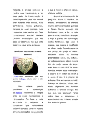 Portanto, é preciso conhecer a

é que o mundo é cheio de coisas,

matéria para transformá-la, e ter

cheio de matéria.

esse poder de transformação é

A química tenta responder às

muito importante, pois nos permite

perguntas sobre a natureza da

criar materiais mais bonitos, mais

matéria. Percebemos de maneira

confortáveis,

poluentes,

intuitiva as transformações químicas

capazes de curar doenças, mais

e físicas. Somos sensíveis aos

resistentes, mais baratos, etc. Esse

fenômenos como a luz, o calor

conhecimento

(temperatura), a distância, o tempo,

um nível

menos

envolve

também

microscópico, que

não

a força e quando uma combinação

pode ser observado, mas que tenta

destes fenômenos age sobre a

descrever o que forma a matéria.

matéria, esta matéria é modificada
de algum modo. Quando cortamos

A química impressiona nossos

um pedaço de queijo, o produto

sentidos

resultante

possui

as

mesmas

propriedades: sabor, cor, textura...
os pedaços cortados são do mesmo
tipo de queijo, apesar de serem
mais leves e mais fácil de serem
comidos. Porém, após certo tempo,
o sabor e a cor podem se alterar, e
O queijo quando
química

transformado

do fungos,

adquire

pela

sabor

ação
e

odor

diferenciado.

o queijo já não é o mesmo: se
estragou. Uma vez comido, o queijo
interage de diversas formas com

Mais

adiante,

discutirmos

a

quando

nosso

organismo

para

fornecer

constituição

nutrientes e também energia. Por

da matéria, voltaremos à relação

que tudo isso acontece? Pense

entre os níveis macroscópico e

sobre

microscópico. Por hora, o mais

entendimento do Universo através

importante

é

das lentes da química.

curiosidade

que

despertar

a

naturalmente

trazemos conosco. Uma das nossas
primeiras sensações no nascimento

isso

e

iniciaremos

o

 