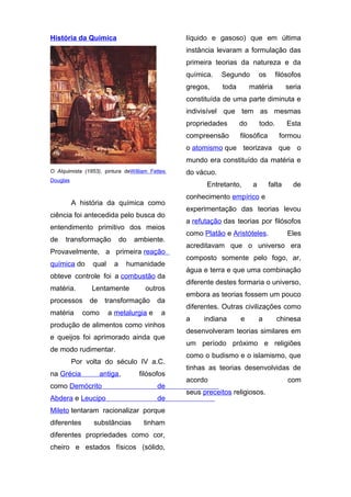 História da Química

líquido e gasoso) que em última
instância levaram a formulação das
primeira teorias da natureza e da
química.

Segundo

gregos,

toda

os

filósofos

matéria

seria

constituída de uma parte diminuta e
indivisível que tem as mesmas
propriedades

do

todo.

compreensão

filosófica

Esta
formou

o atomismo que teorizava que o
mundo era constituído da matéria e
O Alquimista (1853), pintura deWilliam Fettes

do vácuo.

Douglas

Entretanto,
A história da química como

ciência foi antecedida pelo busca do
entendimento primitivo dos meios
de

transformação

do

ambiente.

Provavelmente, a primeira reação
química do

qual

a

humanidade

obteve controle foi a combustão da
matéria.

Lentamente

processos
matéria

de

outros

transformação

como

a metalurgia e

da
a

produção de alimentos como vinhos
e queijos foi aprimorado ainda que
de modo rudimentar.
Por volta do século IV a.C.
na Grécia

antiga,

filósofos

como Demócrito

de

Abdera e Leucipo

de

Mileto tentaram racionalizar porque
diferentes

substâncias

tinham

diferentes propriedades como cor,
cheiro e estados físicos (sólido,

a

falta

de

conhecimento empírico e
experimentação das teorias levou
a refutação das teorias por filósofos
como Platão e Aristóteles.

Eles

acreditavam que o universo era
composto somente pelo fogo, ar,
água e terra e que uma combinação
diferente destes formaria o universo,
embora as teorias fossem um pouco
diferentes. Outras civilizações como
a

indiana

e

a

chinesa

desenvolveram teorias similares em
um período próximo e religiões
como o budismo e o islamismo, que
tinhas as teorias desenvolvidas de
acordo
seus preceitos religiosos.

com

 