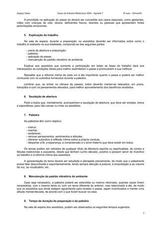Espaço Oásis Grupo de Estudos Mediúnicos 2005 – Apostila 7 8ª aula – 30/mai/05
A prioridade na aplicação do passe só deverá ser concedida aos casos especiais, como gestantes,
mães com crianças de colo, idosos, deficientes físicos, doentes ou pessoas que apresentem fortes
perturbações emocionais.
5. Explicação do trabalho
Na sala de espera, durante a preparação, os assistidos deverão ser informados sobre como o
trabalho é realizado na sua totalidade, compondo-se das seguintes partes:
- prece de abertura e preparação;
- palestra;
- aplicação do passe;
- manutenção do padrão vibratório do ambiente.
Explicar aos assistidos que somente a participação em todas as fases do trabalho dará aos
interessados as condições ideais para melhor assimilarem o passe e promoverem a sua melhora.
Ressaltar que a reforma íntima de cada um é tão importante quanto o passe e poderá ser melhor
conduzida com os subsídios fornecidos durante a palestra.
Lembrar que, ao entrar na câmara de passes, todos deverão manter-se relaxados, em prece,
tranqüilos e com os pensamentos elevados, para melhor aproveitamento dos benefícios recebidos.
6. Saudação de abertura
Pedir a todos que, mentalmente, acompanhem a saudação de abertura, que deve ser simples, breve
e espontânea, para não cansar ou irritar os assistidos.
7. Palestra
As palestras têm como objetivo:
- instruir,
- orientar,
- esclarecer,
- renovar pensamentos, sentimentos e atitudes,
- oferecer subsídios à reflexão íntima sobre a própria conduta,
- despertar a fé, a esperança, a compreensão e o amor fraterno que deve existir em todos.
Os temas podem ser retirados de qualquer título da literatura espírita ou espiritualista, de contos e
fábulas tradicionais e populares, desde que tenham cunho elevado, positivo e possam servir de incentivo
ao trabalho e à reforma íntima dos assistidos.
A apresentação do tema deverá ser estudada e planejada previamente, de modo que o palestrante
possa falar descontraída e espontaneamente, tendo sempre atenção à postura, à empostação e ao volume
da voz, ao vocabulário, etc.
8. Manutenção do padrão vibratório do ambiente
Caso seja necessário, a palestra poderá ser estendida ou mesmo retomada, quantas vezes forem
necessárias, com o mesmo tema ou com um tema diferente do anterior, mas relacionado a ele, de modo
que os assistidos que ainda estejam aguardando para receber o passe, sejam incentivados a manter uma
atitude mental elevada, de acordo com o que foram buscar na casa.
9. Tempo de duração da preparação e da palestra
Na sala de espera dos assistidos, podem ser observados os seguintes tempos sugeridos:
2
 