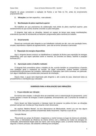 Espaço Oásis Grupo de Estudos Mediúnicos 2005 – Apostila 7 8ª aula – 30/mai/05
dirigente do grupo comandará a captação de fluidos a ser feita no fim, antes do encerramento
propriamente dito.
2. Vibrações (ver item específico, mais adiante)
3. Manifestação do plano espiritual superior
Há trabalhos em que precisamos da colaboração mais direta do plano espiritual superior, para
esclarecimento do que ocorreu durante a reunião ou para instruções.
O dirigente, logo após as vibrações, deixará um espaço de tempo para essas manifestações,
entendendo que elas só acontecerão se estiverem programadas pelos mentores do trabalho.
4. Encerramento
Deverá ser conduzido pelo dirigente ou por trabalhador indicado por ele, com uma saudação breve,
simples, espontânea e objetiva de agradecimento, para não se tornar cansativa e demorada.
5. Reposição de energias dispendidas
Aqui o dirigente deverá conduzir os trabalhadores à captação de fluidos para reposição de energias
dispendidas, para que sejam aplicados sobre si mesmos, do coronário ao básico, fazendo a projeção
luminosa (PL).
6. Apreciação sobre o trabalho realizado
O dirigente fará comentários sobre o trabalho do dia, ouvindo também os companheiros e fazendo
uma avaliação geral e impessoal da reunião. Se julgar conveniente, poderá também comentar
procedimentos que precisem ser mudados, melhorados ou explicados, bem como conversar, em particular,
com algum trabalhador que acredite estar precisando de orientação.
Depois disso, o grupo será dispensado pelo dirigente e, até a saída da casa, observará todos os
procedimentos e orientações aqui colocados.
SUBSÍDIOS PARA A REALIZAÇÃO DAS VIBRAÇÕES
1. O que entender por vibração
Em termos bem simples, a vibração deve ser entendida como a exteriorização do pensamento, como
núcleo gerador e indutor de energias a serem projetadas, amorosamente, sob o comando da vontade ou
da intenção.
Como devem ser feitas buscando o interesse maior de cooperar na prática do bem, as vibrações
precisam sempre ser movidas por força atuante e bem direcionada.
No capítulo “Matéria Mental”, do livro Mecanismos da Mediunidade, André Luiz nos traz alguns
subsídios muito úteis para a perfeita compreensão deste mecanismo. Vejamos o que ele diz:
“Indução Mental
“Recorrendo ao campo de Einstein, imaginemos a mente humana no lugar da chama em atividade.
Assim como a intensidade da influência da chama diminui com a distância do núcleo de energias em
combustão, demonstrando fração cada vez menor, sem nunca atingir a zero, a corrente mental se espraia,
segundo o mesmo princípio, não obstante a diferença de condições.
5
 