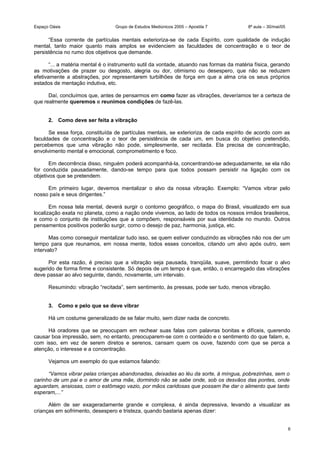 Espaço Oásis Grupo de Estudos Mediúnicos 2005 – Apostila 7 8ª aula – 30/mai/05
“Essa corrente de partículas mentais exterioriza-se de cada Espírito, com qualidade de indução
mental, tanto maior quanto mais amplos se evidenciem as faculdades de concentração e o teor de
persistência no rumo dos objetivos que demande.
“... a matéria mental é o instrumento sutil da vontade, atuando nas formas da matéria física, gerando
as motivações de prazer ou desgosto, alegria ou dor, otimismo ou desespero, que não se reduzem
efetivamente a abstrações, por representarem turbilhões de força em que a alma cria os seus próprios
estados de mentação indutiva, etc.
Daí, concluímos que, antes de pensarmos em como fazer as vibrações, deveríamos ter a certeza de
que realmente queremos e reunimos condições de fazê-las.
2. Como deve ser feita a vibração
Se essa força, constituída de partículas mentais, se exterioriza de cada espírito de acordo com as
faculdades de concentração e o teor de persistência de cada um, em busca do objetivo pretendido,
percebemos que uma vibração não pode, simplesmente, ser recitada. Ela precisa de concentração,
envolvimento mental e emocional, comprometimento e foco.
Em decorrência disso, ninguém poderá acompanhá-la, concentrando-se adequadamente, se ela não
for conduzida pausadamente, dando-se tempo para que todos possam persistir na ligação com os
objetivos que se pretendem.
Em primeiro lugar, devemos mentalizar o alvo da nossa vibração. Exemplo: “Vamos vibrar pelo
nosso país e seus dirigentes.”
Em nossa tela mental, deverá surgir o contorno geográfico, o mapa do Brasil, visualizado em sua
localização exata no planeta, como a nação onde vivemos, ao lado de todos os nossos irmãos brasileiros,
e como o conjunto de instituições que a compõem, responsáveis por sua identidade no mundo. Outros
pensamentos positivos poderão surgir, como o desejo de paz, harmonia, justiça, etc.
Mas como conseguir mentalizar tudo isso, se quem estiver conduzindo as vibrações não nos der um
tempo para que reunamos, em nossa mente, todos esses conceitos, citando um alvo após outro, sem
intervalo?
Por esta razão, é preciso que a vibração seja pausada, tranqüila, suave, permitindo focar o alvo
sugerido de forma firme e consistente. Só depois de um tempo é que, então, o encarregado das vibrações
deve passar ao alvo seguinte, dando, novamente, um intervalo.
Resumindo: vibração “recitada”, sem sentimento, às pressas, pode ser tudo, menos vibração.
3. Como e pelo que se deve vibrar
Há um costume generalizado de se falar muito, sem dizer nada de concreto.
Há oradores que se preocupam em rechear suas falas com palavras bonitas e difíceis, querendo
causar boa impressão, sem, no entanto, preocuparem-se com o conteúdo e o sentimento do que falam, e,
com isso, em vez de serem diretos e serenos, cansam quem os ouve, fazendo com que se perca a
atenção, o interesse e a concentração.
Vejamos um exemplo do que estamos falando:
“Vamos vibrar pelas crianças abandonadas, deixadas ao léu da sorte, à míngua, pobrezinhas, sem o
carinho de um pai e o amor de uma mãe, dormindo não se sabe onde, sob os desvãos das pontes, onde
aguardam, ansiosas, com o estômago vazio, por mãos caridosas que possam lhe dar o alimento que tanto
esperam,...”
Além de ser exageradamente grande e complexa, é ainda depressiva, levando a visualizar as
crianças em sofrimento, desespero e tristeza, quando bastaria apenas dizer:
6
 