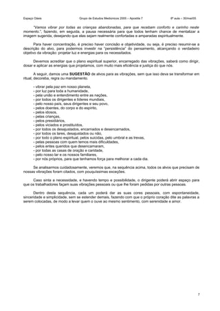 Espaço Oásis Grupo de Estudos Mediúnicos 2005 – Apostila 7 8ª aula – 30/mai/05
“Vamos vibrar por todas as crianças abandonadas, para que recebam conforto e carinho neste
momento.”, fazendo, em seguida, a pausa necessária para que todos tenham chance de mentalizar a
imagem sugerida, desejando que elas sejam realmente confortadas e amparadas espiritualmente.
Para haver concentração, é preciso haver concisão e objetividade, ou seja, é preciso resumir-se a
descrição do alvo, para podermos investir na “persistência” do pensamento, alcançando o verdadeiro
objetivo da vibração: projetar luz e energias para os necessitados.
Devemos acreditar que o plano espiritual superior, encarregado das vibrações, saberá como dirigir,
dosar e aplicar as energias que projetamos, com muito mais eficiência e justiça do que nós.
A seguir, damos uma SUGESTÃO de alvos para as vibrações, sem que isso deva se transformar em
ritual, decoreba, regra ou mandamento.
- vibrar pela paz em nosso planeta,
- por luz para toda a humanidade,
- pela união e entendimento entre as nações,
- por todos os dirigentes e líderes mundiais,
- pelo nosso país, seus dirigentes e seu povo,
- pelos doentes, do corpo e do espírito,
- pelos idosos,
- pelas crianças,
- pelos presidiários,
- pelos viciados e prostituídos,
- por todos os desajustados, encarnados e desencarnados,
- por todos os lares, desajustados ou não,
- por todo o plano espiritual, pelos suicidas, pelo umbral e as trevas,
- pelas pessoas com quem temos mais dificuldades,
- pelos entes queridos que desencarnaram,
- por todas as casas de oração e caridade,
- pelo nosso lar e os nossos familiares,
- por nós próprios, para que tenhamos força para melhorar a cada dia.
Se analisarmos cuidadosamente, veremos que, na sequência acima, todos os alvos que precisam de
nossas vibrações foram citados, com pouquíssimas exceções.
Caso sinta a necessidade, e havendo tempo e possibilidade, o dirigente poderá abrir espaço para
que os trabalhadores façam suas vibrações pessoais ou que lhe foram pedidas por outras pessoas.
Dentro desta sequência, cada um poderá dar as suas cores pessoais, com espontaneidade,
sinceridade e simplicidade, sem se estender demais, fazendo com que o próprio coração dite as palavras a
serem colocadas, de modo a levar quem o ouve ao mesmo sentimento, com serenidade e amor.
7
 