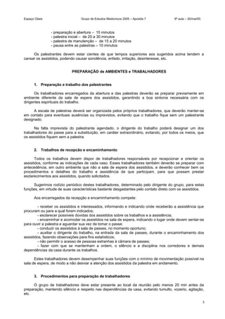 Espaço Oásis Grupo de Estudos Mediúnicos 2005 – Apostila 7 8ª aula – 30/mai/05
- preparação e abertura – 15 minutos
- palestra inicial – de 20 a 30 minutos
- palestra de manutenção – de 15 a 20 minutos
- pausa entre as palestras – 10 minutos
Os palestrantes devem estar cientes de que tempos superiores aos sugeridos acima tendem a
cansar os assistidos, podendo causar sonolência, enfado, irritação, desinteresse, etc.
PREPARAÇÃO de AMBIENTES e TRABALHADORES
1. Preparação e trabalho dos palestrantes
Os trabalhadores encarregados da abertura e das palestras deverão se preparar previamente em
ambiente diferente da sala de espera dos assistidos, garantindo a boa sintonia necessária com os
dirigentes espirituais do trabalho.
A escala de palestras deverá ser organizada pelos próprios trabalhadores, que deverão manter-se
em contato para eventuais ausências ou imprevistos, evitando que o trabalho fique sem um palestrante
designado.
Na falta imprevista do palestrante agendado, o dirigente do trabalho poderá designar um dos
trabalhadores do passe para a substituição, em caráter extraordinário, evitando, por todos os meios, que
os assistidos fiquem sem a palestra.
2. Trabalhos de recepcão e encaminhamento
Todos os trabalhos devem dispor de trabalhadores responsáveis por recepcionar e orientar os
assistidos, conforme as indicações de cada caso. Esses trabalhadores também deverão se preparar com
antecedência, em outro ambiente que não a sala de espera dos assistidos, e deverão conhecer bem os
procedimentos e detalhes do trabalho e assistência de que participam, para que possam prestar
esclarecimentos aos assistidos, quando solicitados.
Sugerimos rodízio periódico destes trabalhadores, determinado pelo dirigente do grupo, para estas
funções, em virtude de suas características bastante desgastantes pelo contato direto com os assistidos.
Aos encarregados da recepção e encaminhamento compete:
- receber os assistidos e interessados, informando e indicando onde receberão a assistência que
procuram ou para a qual foram indicados;
- esclarecer possíveis dúvidas dos assistidos sobre os trabalhos e a assistência;
- encaminhar e acomodar os assistidos na sala de espera, indicando o lugar onde devem sentar-se
para ouvir a palestra e aguardar sua vez de tomar o passe;
- conduzir os assistidos à sala de passes, no momento oportuno;
- auxiliar o dirigente do trabalho, na entrada da sala de passes, durante o encaminhamento dos
assistidos, fazendo observações para fins estatísticos;
- não permitir o acesso de pessoas estranhas à câmara de passes;
- fazer com que se mantenham a ordem, o silêncio e a disciplina nos corredores e demais
dependências da casa durante os trabalhos.
Estes trabalhadores devem desempenhar suas funções com o mínimo de movimentação possível na
sala de espera, de modo a não desviar a atenção dos assistidos da palestra em andamento.
3. Procedimentos para preparação de trabalhadores
O grupo de trabalhadores deve estar presente ao local da reunião pelo menos 20 min antes da
preparação, mantendo silêncio e respeito nas dependências da casa, evitando tumulto, vozerio, agitação,
etc.
3
 