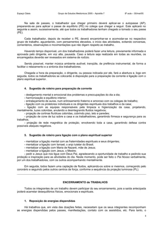 Espaço Oásis Grupo de Estudos Mediúnicos 2005 – Apostila 7 8ª aula – 30/mai/05
Na sala de passes, o trabalhador que chegar primeiro deverá aplicar-se o autopasse (AP),
preparando-se para aplicar o passe de equilíbrio (PE) no colega que chegar a seguir. Este aplicará no
seguinte e assim, sucessivamente, até que todos os trabalhadores tenham chegado e tomado o seu passe
(PE).
Cada trabalhador, depois de receber o PE, deverá encaminhar-se e acomodar-se no respectivo
grupo de trabalho, aguardando, com pensamentos elevados, o início das atividades, evitando conversas,
comentários, observações e movimentações que não digam respeito ao trabalho.
Havendo tempo disponível, um dos trabalhadores poderá fazer uma leitura, previamente informada e
aprovada pelo dirigente, em voz alta, pausada. Caso a leitura seja realizada em todas as reuniões, os
encarregados deverão ser revesados em sistema de rodízio.
Sendo possível, manter música ambiente audível, tranqüila, de prefência instrumental, de forma a
facilitar o relaxamento e a sintonia dos trabalhadores.
Chegada a hora da preparação, o dirigente, ou pessoa indicada por ele, fará a abertura e, logo em
seguida, todos os trabalhadores se colocarão à disposição para a preparação da corrente e ligação com o
plano espiritual superior.
4. Sugestão de roteiro para preparação de corrente
- desligamento mental e emocional dos problemas e preocupações do dia a dia;
- harmonização e equilibrio interior;
- entralaçamento de auras, num entrosamento fraterno e amoroso com os colegas de trabalho;
- ligação com os protetores individuais e os dirigentes espirituais dos trabalhos e da casa;
- ligação com as equipes responsáveis pela limpeza e higienização da casa, projetando,
mentalmente, luzes coloridas, anulando e desintegrando fluidos negativos;
- projeção de cortinas fluídicas coloridas, cobrindo piso, teto e paredes;
- projeção de cone de luz sobre a casa e os trabalhadores, garantindo firmeza e segurança para os
trabalhos;
- projeção de rede magnética de proteção, envolvendo toda a casa, garantindo defesa contra
possíveis ataques negativos.
5. Sugestão de roteiro para ligação com o plano espiritual superior
- mentalizar a ligação mental com as fraternidades espirituais e seus dirigentes;
- mentalizar a ligação com Ismael, o anjo tutelar do Brasil;
- mentalizar a ligação com Maria de Nazaré, mãe de Jesus;
- mentalizar a ligação com Jesus, o Mestre;
- pedir a Jesus que nos ligue com Deus Pai, agradecendo a oportunidade de trabalho e pedindo sua
proteção e inspiração para as atividades do dia. Neste momento, pode ser feito o Pai Nosso verbalmente,
por um dos trabalhadores, com os outros acompanhando mentalmente.
Em seguida, todos fazem uma captação de fluidos, aplicando-os sobre si mesmos, começando pelo
coronário e seguindo pelos outros centros de força, conforme a sequência da projeção luminosa (PL).
ENCERRAMENTO de TRABALHOS
Todos os integrantes de um trabalho devem participar do seu encerramento, pois a saída antecipada
poderá acarretar desequilíbrios físicos, emocionais e espirituais.
1. Reposição de energias dispendidas
Há trabalhos que, em vista das doações feitas, necessitam que os seus integrantes recomponham
as energias dispendidas pelos passes, manifestações, contato com os assistidos, etc. Para tanto, o
4
 