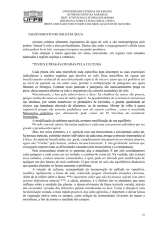 UNIVERSIDADE FEDERAL DO PARANÁ
SETOR DE CIÊNCIAS AGRÁRIAS
DEPT. FITOTECNIA E FITOSSANITARISMO
DISCIPLINA AGRICULTURA GERAL (AF001)
PROFS. OSWALDO TERUYO IDO E RICARDO AUGUSTO DE OLIVEIRA
10
ESGOTAMENTO DO SOLO EM ÁGUA
existem culturas altamente esgotadoras de água do solo e são muitoperigosas pois
podem “drenar”o solo a altas profundidades. Dentre elas estão o sorgo,girrassol e alfafa cujos
solos podem levar três anos para recuperar seu poder produtivo.
Esta situação é muito agravada em zonas semi-áridas, em regiões com camadas
adensadas e regiões sujeitas a veranicos.
“PESTES E PRAGAS CRIADAS PELA CULTURA
Cada planta cria uma microflora toda especifica para decompor as suas excressões
radicularese a matéria orgânica que devolve ao solo. Essa microflora irá causar um
beneficiamento unilateral de uma determinada espécie de micro e meso que irá proliferar até
ao nivel de parasita ou em outro caso, permite a multiplicação de patógenos aos quais
faltaram os inimigos. Contudo esses parasitas e patógenos são necessariamente praga ou
peste. desta maneira elimina-se todo o mecanismo de controle automático do solo.
Normalmente, a luta pela sobrevivência é dura. As chan0ces de nascer são poucas,
porque muitos devoram os ovos de outra espécie. As possibilidades de se tornarem numerosos
são minimas, por serem numerosos os predadores de larvinhas, a grande quantidade de
tóxicos que impedema absorção de alimentos, ou de enzimas. Morrer de velho é quase
impossivel porque não somente predadores mas até mesmo canibais , como o nematóide
Mononchus palpitatus que, diariamente pode comer até 83 larvinhas do nematóide
Heterodera.
A modificação do anbiente equivale, portanto modificação do seu equilibrio.
No solo normal, nátivo, há muitas espécies e cada uma com poucos individuos por ser
grande a pressão-interespécie.
Mas, nos solos extremos, e o agricola com sua monocultura é considerado como tal,
há poucas espécies, existindo muitos individuos de cada uma, porque a pressão interespécie aí
é fraca. As espécies beneficiadas, em geral, completamente inexpressivas no sistema anterior,
agora são “criadas” pelo homem, embora inconscientemente. E são geralmente animais que
conseguem superar todas as dificuldades causadas pela monocultura e a compactação.
Pela monocultura criam-se os parasitas que a aniquilam. É um erro considerarmos
cada patógeno e cada como um ser isolado, e combate-lo como tal. Na verdade, não existem
seres isolados, existem somente comunidades, a qual, pode ser alterada pela modificação de
qualquer um dos fatores do meio ambiente. O que existe no solo são equilibbrios dinâmicos
que quando alterados só fazem aumentar o problema.
A rotação de culturas, acompanhada da incorporação de palhada na superficie,
modifica rapidamente a fauna do solo, reduzindo pragase eliminando situações extremas.
Além de se influir sobre a fauna, ***é inportante saber que não há doença vegetal sem antes
ocorrer deficiência mineral ***, o cálcio, potássio, e o fósforo são os elementos que mais
imfluem sobre a sanidade das plantas e desenvolvimento da fauna terricola variada, através
das excressões variadas das diferentes plantas introduzidas na área. Como é desejável uma
recolonização variada, o mais rápido possível, dos solos agrícolas, é important..e deixar faixas
de vegetação nativa entre os campos, como refúgio de comunidades silvestres de macro e
mesofauna, a fim de manter a sanidade dos campos.
 