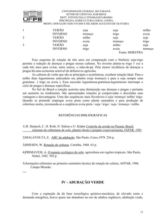 UNIVERSIDADE FEDERAL DO PARANÁ
SETOR DE CIÊNCIAS AGRÁRIAS
DEPT. FITOTECNIA E FITOSSANITARISMO
DISCIPLINA AGRICULTURA GERAL (AF001)
PROFS. OSWALDO TERUYO IDO E RICARDO AUGUSTO DE OLIVEIRA
12
1 VERÃO soja soja milho
INVERNO tremoço trigo aveia
2 VERÃO milho soja soja
INVERNO aveia tremoço trigo
3 VERÃO soja milho soja
INVERNO trigo aveia tremoço
Fonte: DIJKSTRA
Esse esquema de rotação de três anos em comparação com o binômio soja-trigo
permite a redução de doenças e pragas nessas culturas. No inverno planta-se trigo 1 vez a
cada três anos para evitar, entre outros, o mão-do-pé. Pela menor incidência de doenças e
pragas há uma economia sensível de defensivos agrícolas.
As culturas de verão que são as principais e econômicas, recebem rotação ideal. Para o
milho duas leguminosas antecedem seu plantio (soja tremoço) e para a soja sempre uma
graminea ( trigo ou aveia ). Essa sucessão leguminosa-graminea-leguminosai nterronpe o
ciclo de pragas e doenças especificas.
No Sul do Brasil a rotação acarreta uma diminuição nas doenças e pragas e portanto
um aumento no rendimento. São apresentadas rotações já comprovadas e discutidas suas
vantagens e desvantagens. Uma das sequências mais favoráveis é soja/ tremoço/ milho/ trigo.
Quando se pretende empregar aveia preta como planta saneadora e para produção de
cobertura morta, recomenda-se a seqüência aveia preta / soja / trigo / soja / tremoço / milho.
REFERÊNCIAS BIBLIOGRÁFICAS
1) R. Derpsch, C. H. Roth, N. Sidiras e U. Köpke Controle da erosão no Paraná, Brasíl:
sistemas de coberturas de solo, plantio direto e preparo coservacionista, IAPAR, 1991
2)MALAVOLTA, E. ABC da adubação. São Paulo, Ceres,1979. 256 p.
3)IHIESEN, W. Rotação de culturas. Curitiba, 1968. 63 p.
4)PRIMAVESI, A. O manejo ecológico do solo: agricultura em regiões tropicais. São Paulo,
Nobel, 1982. 545 p.
5)Anotações referentes ao primeiro seminário técnico de rotação de cultura, AEPAR, 1986.
Campo Mourão.
IV - ADUBAÇÃO VERDE
Com a expanção da da base tecnológica químico-mecânica, de elevado custo e
demanda energética, houve quase um abandono no uso de adubos orgânicos, adubação verde,
 