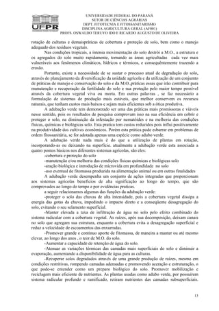 UNIVERSIDADE FEDERAL DO PARANÁ
SETOR DE CIÊNCIAS AGRÁRIAS
DEPT. FITOTECNIA E FITOSSANITARISMO
DISCIPLINA AGRICULTURA GERAL (AF001)
PROFS. OSWALDO TERUYO IDO E RICARDO AUGUSTO DE OLIVEIRA
13
rotação de culturas e demaispráticas de cobertura e proteção de solo, bem como o manejo
adequado dos residuos vegetais.
Nas condições tropicais, a intensa movimentação do solo destrói a M.O., a estrutura e
os agregados do solo muito rapidamente, tornando as áreas agricultadas cada vez mais
vulneráveis aos fenômenos climáticos, hídricos e térmicos, e consequêntemente trazendo a
erosão.
Portanto, existe a necessidade de se sustar o processo atual de degradação do solo,
através do planejamento da diversificação da unidade agrícola e da utilização de um conjumto
de práticas de manejo e conservação do solo e da M.O.,práticas essas que irão contribuir para
munutenção e recuperação da fertilidade do solo e sua proteção pelo maior tempo possível
através da cobertura vegetal viva ou morta. Em outras palavras , se faz necessário a
formulação de sistemas de produção mais estáveis, que melhor conservem os recursos
naturais, que tenham custos mais baixos e sejam mais eficientes sob a ótica produtiva.
A adubação verde tem demonstrado ser uma das práticas mais promissoras e viáveis
nesse sentido, pois os resultados de pesquisa comprovam isso na sua eficiência em cobrir e
proteger o solo, na diminuição da infestação por nematóides e na melhoria das condições
físicas, químicas e biológicas solo. Esta pratica tem custos reduzidos pois influi positivamente
na produtividade dos cultivos econômicos. Porém esta prática pode esbarrar em problemas de
ordem fitossanitária, se for adotada apenas uma espécie como adubo verde.
A adubação verde nada mais é do que a utilização de plantas em rotação,
incorporando-as ou deixando na superfície. atualmente a adubação verde esta associada a
quatro pontos básicos nos diferentes sistemas agrícolas, são eles:
-cobertura e proteção do solo
-manutenção e/ou melhoria das condições físicas químicas e biológicas solo
-aração biológica e introdução de microvida em profundidade no solo
-uso eventual de fitomassa produzida na alimentaçào animal ou em outras finalidades
A adubação verde desempenha um conjunto de ações integradas que proporcionam
aos sistemas agricolas beneficios de alta significação ao longo do tempo, que são
comprovados ao longo do tempo e por evidências praticas.
a seguir relacionamos algumas das funções da adubação verde:
-proteger o solo das chuvas de alta intensidade, pois a cobertura vegetal dissipa a
energia das gotas da chuva, impedindo o impacto direto e a conseqüente desagregação do
solo, evitando o seu selamento superficial.
-Manter elevada a taxa de infiltração de água no solo pelo efeito combinado do
sistema radicular com a cobertura vegetal. As raízes, após sua decomposição, deixam canais
no solo que agregam sua estrutura, enquanto a cobertura evita a desagregação superficial e
reduz a velocidade de escoamentos das enxurradas.
-Promover grande e continuo aporte de fitomassa, de maneira a manter ou até mesmo
elevar, ao longo dos anos , o teor de M.O. do solo.
-Aumentar a capacidade de retenção de água do solo.
-Atenuar as variações térmicas das camadas mais superficiais do solo e diminuir a
evaporação, aumentando a disponibilidade de água para as culturas.
-Recuperar solos degradados através de uma grande produção de raízes, mesmo em
condições restritivas, rompendo camadas adensadas e promovendo aceração e estruturação, o
que pode-se entender como um preparo biológico do solo. Promover mobilização e
reciclagem mais eficiente de nutrientes. As plantas usadas como adubo verde, por possuírem
sistema radicular profundo e ramificado, retiram nutrientes das camadas subsuperficiais.
 