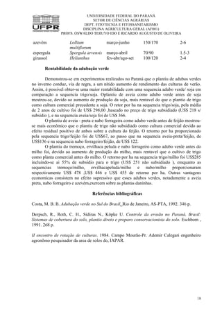 UNIVERSIDADE FEDERAL DO PARANÁ
SETOR DE CIÊNCIAS AGRÁRIAS
DEPT. FITOTECNIA E FITOSSANITARISMO
DISCIPLINA AGRICULTURA GERAL (AF001)
PROFS. OSWALDO TERUYO IDO E RICARDO AUGUSTO DE OLIVEIRA
18
azevém Lollium
multiflorum
março-junho 150/170 2-6
espergula Spergula arvensis março-abril 70/90 1.5-3
girassol Helianthus fev-abr/ago-set 100/120 2-4
Rentabilidade da adubação verde
Demonstrou-se em experimentos realizados no Paraná que o plantiu de adubos verdes
no inverno conduz, via de regra, a um nítido aumento de rendimento das culturas de verão.
Assim, é possivel obter-se uma maior rentabilidade com uma sequencia adubo verde/ soja em
comparação a sequencia trigo/soja. Oplantiu de aveia como adubo verde antes de soja
mostrou-se, devido ao aumento de produção da soja, mais rentavel do que o plantio de trigo
como cultura comercial precedente a soja. O retor por ha na sequencia trigo/soja, pela média
de 2 anos de cultivo foi de US$ 298,00 ,baseado no preço de trigo subsidiado (US$ 218 s/
subsidio ), e na sequencia aveia/soja foi de US$ 366.
O plantiu de aveia - preta e nabo forrageira como adubo verde antes de feijão mostrou-
se mais econômico que o plantiu de trigo não subsidiado como cultura comercial devido ao
efeito residual positivo de anbos sobre a cultura do feijão. O retorno por ha proporcionado
pela sequencia trigo/feijão foi de US$67, ao passo que na sequencia aveia-preta/feijão, de
US$136 e na sequencia nabo forrageiro/feijão, de US$ 122.
O plantiu do tremoço, ervilhaca peluda e nabo forrageiro como adubo verde antes do
milho foi, devido ao aumento de produção do milho, mais rentavel que o cultivo de trigo
como planta comercial antes do milho. O retorno por ha na sequencia trigo/milho foi US$285
incluindo-se ai 55% de subsidio para o trigo (US$ 251 não subsidiado ), emquanto as
sequencias tremoço/milho, ervilhacapeluda/milho e nabo/milho proporcionaram
respectivamente US$ 478 ,US$ 446 e US$ 455 de retorno por ha. Outras vantagens
economicas consistem no efeito supressivo que esses adubos verdes, notadamente a aveia
preta, nabo forrageiro e azevém,exercem sobre as plantas daninhas.
Referências bibliográficas
Costa, M. B. B. Adubação verde no Sul do Brasil. Rio de Janeiro, AS-PTA, 1992. 346 p.
Derpsch, R., Roth, C. H., Sidiras N., Köpke U. Controle da erosão no Paraná, Brasil:
Sistemas de cobertura do solo, plantio direto e preparo conservacionista do solo. Eschborn ,
1991. 268 p.
II encontro de rotação de culturas. 1984. Campo Mourão-Pr. Ademir Calegari engenheiro
agronômo pesquisador da area de solos do, IAPAR.
 