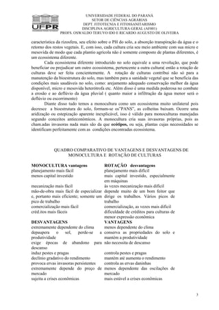 UNIVERSIDADE FEDERAL DO PARANÁ
SETOR DE CIÊNCIAS AGRÁRIAS
DEPT. FITOTECNIA E FITOSSANITARISMO
DISCIPLINA AGRICULTURA GERAL (AF001)
PROFS. OSWALDO TERUYO IDO E RICARDO AUGUSTO DE OLIVEIRA
3
característica da rizosfera, seu efeito sobre o PH do solo, a absorção transpiração da água e o
retorno dos restos vegetais. E, com isso, cada cultura cria seu meio ambiente com sua micro e
mesovida de modo que cada plantio agrícola não é somente composto de plantas diferentes, é
um ecossistema diferente.
Cada ecossistema diferente introduzido no solo equivale a uma revolução, que pode
beneficiar ou prejudicar um outro ecossistema, pertencente a outra cultura( então a rotação de
culturas deve ser feita concientemente. A rotação de culturas contribui não só para a
manutenção da bioestrutura do solo, mas também para a sanidade vegetal que se beneficia das
condições mais saudáveis no solo, como: arejamento adequado conservação melhor da água
disponível, micro e mesovida heterótrofa etc. Além disso é uma medida poderosa no combate
a erosão e ao deflúvio da água pluvial ( quanto maior a infiltração da água menor será o
deflúvio ou escorrimento)
Diante disso tudo temos a monocultura como um ecossistema muito unilateral pois
decresce a bioestrutura do solo, formam-se os”PANS”, as colheitas baixam. Ocorre uma
aridização ou estepização aparente inexplicável, isso é válido para monoculturas manejadas
segundo conceitos antieconómicos. A monocultura cria suas invasoras próprias, pois as
cham.adas invasoras nada mais são da que ecótipos, ou seja, plantas cujas necessidades se
identificam perfeitamente com as condições encontradas ecossistema.
QUADRO COMPARATIVO DE VANTAGENS E DESVANTAGENS DE
MONOCULTURA E ROTAÇÃO DE CULTURAS
MONOCULTURA vantagens ROTAÇÃO desvantagens
planejamento mais fácil planejamento mais difícil
menos capital investido mais capital investido, especialmente
em máquinas
mecanização mais fácil às vezes mecanização mais difícil
mão-de-obra mais fácil de especializar
e, portanto mais eficiente; somente um
pico de trabalho
depende muito de um bom feitor que
dirige os trabalhos. Vários picos de
trabalho
comercialização mais fácil comercialização, as vezes mais difícil
créd.itos mais fáceis dificuldade de créditos para culturas de
menor expressão econômica
DESVANTAGENS VANTAGENS
extremamente dependente do clima menos dependente do clima
depaupera o sol, perde-se a
produtividade
conserva as propriedades do solo e
mantém a produtividade
exige épocas de abandono para
descanso
não necessita de descanso
induz pestes e pragas controla pestes e pragas
declínio gradativo do rendimento mantém até aumenta o rendimento
provoca ervas invasoras persistentes controla as ervas daninhas
extremamente depende do preço de
mercado
menos dependente das oscilações de
mercado
sujeita a crises econômicas mais estável a crises econômicas
 