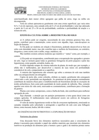 UNIVERSIDADE FEDERAL DO PARANÁ
SETOR DE CIÊNCIAS AGRÁRIAS
DEPT. FITOTECNIA E FITOSSANITARISMO
DISCIPLINA AGRICULTURA GERAL (AF001)
PROFS. OSWALDO TERUYO IDO E RICARDO AUGUSTO DE OLIVEIRA
5
semi-humificado dará menor efeito agregante que palha de arroz, trigo ou milho em
decomposição.
Terra de cultura apresenta-se geralmente com uma crosta superficial, que varia entre
0,5 e 3 cm de espessura, uma camada solta até 6 a 8 cm de profundidade e uma laje adensada
a partir de 8 cm até 25 a 30 cm de profundidade, conforme a profundidade da aração e a
textura do solo.
EFEITO DA CULTURA SOBRE A BIOESTRUTURA DO SOLO
a) A cultura pode ser exigente, necessitando de uma estrutura grumosa boa, sem,
porém, contribuir para a manutenção, como ocorre com algodão, trigo, cana-de-açúcar ou
feijão-de-fomento.
b) Ela pode ser modesta em relação à bioestrutura, podendo desenvolver-se bem em
solos com densidade maior, mas não contribui para a melhora da bioestrutura, ao contrário,
desgasta-a, como ocorre com o milho, sorgo, mandioca, etc.
Mas também existem culturas modestas que mantêm o “ status” como, por exemplo, o
centeio.
c) Ela pode ser recuperadora, contribuindo para a recuperação dos agregados e grumos
do solo. Aqui se incluem quase todas as gramíneas forrageiras de porte pequeno e parte das
leguminosas, como guandu, serradela, kudzu, etc.
O efeito depende sempre do sistema radicular da planta, de modo que, por exemplo, a
alfafa não é melhoradora, por desenvolver a maioria de suas raízes em profundidade
considerável do solo, compactando-se a superfície.
A maioria das leguminosas não somente age sobre a estrutura do solo mas também
sobre seu enriquecimento em nitrogênio.
Capins de porte alto, como colonião, elefante ou napier, geralmente não conseguem
cobrir todo o solo, permitindo sua degradação. As gramíneas de porte pequeno normalmente
contribuem de maneira eficaz para o restabelecimento da bioestrutura devido às excreções de
ácidos poliurônicos, bem como pela quantidade de muito grande de radicelas. Mas, somente
aquelas com raízes de vida curta, renovando-se cosntantemente, contribuem para a formação
de grumos.
Plantas com raízes semiperenes, como a barba-de-bode, não contribuem para melhorar
agregação do solo.
Seja chamada a atenção que em pastejos permanentes a terra quase decai como em
campos agrícolas. O melhoramento mais substancial ocorre em cultivos de forrageiras
ceifadas ou fenadas.
O valor de muitas leguminosas reside no fato de crescerem rapidamente, enraizando as
camadas rompidas pelo subsolador e protegendo a superfície do solo com uma folhagem
densa, como mucuna, kudzu, lab-lab e outras.
AS EXIGÊNCIAS EM NUTRIENTES E A EXPLORAÇÃO DO SOLO
Nutrientes das plantas
Uma discussão breve dos elementos nutritivos necessários para o crescimento da
planta é necessária para entender o papel dos adubos materiais que encerram tais elementos
nutritivos na produção de alimentos para o homen e para o gado e de matérias primas outras
 