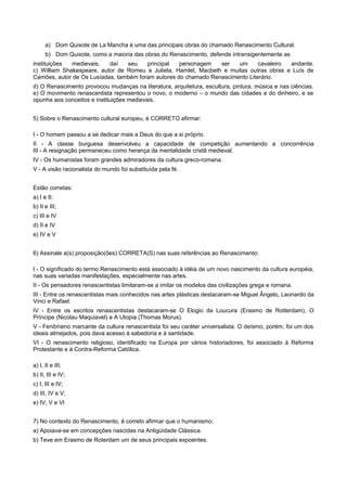 a) Dom Quixote de La Mancha é uma das principais obras do chamado Renascimento Cultural.
b) Dom Quixote, como a maioria das obras do Renascimento, defende intransigentemente as
instituições medievais, daí seu principal personagem ser um cavaleiro andante.
c) William Shakespeare, autor de Romeu e Julieta, Hamlet, Macbeth e muitas outras obras e Luís de
Camões, autor de Os Lusíadas, também foram autores do chamado Renascimento Literário.
d) O Renascimento provocou mudanças na literatura, arquitetura, escultura, pintura, música e nas ciências.
e) O movimento renascentista representou o novo, o moderno – o mundo das cidades e do dinheiro, e se
opunha aos conceitos e instituições medievais.
5) Sobre o Renascimento cultural europeu, é CORRETO afirmar:
I - O homem passou a se dedicar mais a Deus do que a si próprio.
II - A classe burguesa desenvolveu a capacidade de competição aumentando a concorrência
III - A resignação permaneceu como herança da mentalidade cristã medieval.
IV - Os humanistas foram grandes admiradores da cultura greco-romana.
V - A visão racionalista do mundo foi substituída pela fé.
Estão corretas:
a) I e II;
b) II e III;
c) III e IV
d) II e IV
e) IV e V
6) Assinale a(s) proposição(ões) CORRETA(S) nas suas referências ao Renascimento:
I - O significado do termo Renascimento está associado à idéia de um novo nascimento da cultura européia,
nas suas variadas manifestações, especialmente nas artes.
II - Os pensadores renascentistas limitaram-se a imitar os modelos das civilizações grega e romana.
III - Entre os renascentistas mais conhecidos nas artes plásticas destacaram-se Miguel Ângelo, Leonardo da
Vinci e Rafael.
IV - Entre os escritos renascentistas destacaram-se O Elogio da Loucura (Erasmo de Rotterdam), O
Príncipe (Nicolau Maquiavel) e A Utopia (Thomas Morus).
V - Fenômeno marcante da cultura renascentista foi seu caráter universalista. O deísmo, porém, foi um dos
ideais almejados, pois dava acesso à sabedoria e à santidade.
VI - O renascimento religioso, identificado na Europa por vários historiadores, foi associado à Reforma
Protestante e à Contra-Reforma Católica.
a) I, II e III;
b) II, III e IV;
c) I, III e IV;
d) III, IV e V;
e) IV, V e VI
7) No contexto do Renascimento, é correto afirmar que o humanismo:
a) Apoiava-se em concepções nascidas na Antigüidade Clássica.
b) Teve em Erasmo de Roterdam um de seus principais expoentes.
 