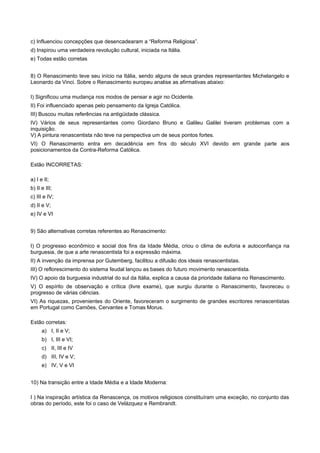 c) Influenciou concepções que desencadearam a “Reforma Religiosa”.
d) Inspirou uma verdadeira revolução cultural, iniciada na Itália.
e) Todas estão corretas
8) O Renascimento teve seu início na Itália, sendo alguns de seus grandes representantes Michelangelo e
Leonardo da Vinci. Sobre o Renascimento europeu analise as afirmativas abaixo:
I) Significou uma mudança nos modos de pensar e agir no Ocidente.
II) Foi influenciado apenas pelo pensamento da Igreja Católica.
III) Buscou muitas referências na antigüidade clássica.
IV) Vários de seus representantes como Giordano Bruno e Galileu Galilei tiveram problemas com a
inquisição.
V) A pintura renascentista não teve na perspectiva um de seus pontos fortes.
VI) O Renascimento entra em decadência em fins do século XVI devido em grande parte aos
posicionamentos da Contra-Reforma Católica.
Estão INCORRETAS:
a) I e II;
b) II e III;
c) III e IV;
d) II e V;
e) IV e VI
9) São alternativas corretas referentes ao Renascimento:
I) O progresso econômico e social dos fins da Idade Média, criou o clima de euforia e autoconfiança na
burguesia, de que a arte renascentista foi a expressão máxima.
II) A invenção da imprensa por Gutemberg, facilitou a difusão dos ideais renascentistas.
III) O reflorescimento do sistema feudal lançou as bases do futuro movimento renascentista.
IV) O apoio da burguesia industrial do sul da Itália, explica a causa da prioridade italiana no Renascimento.
V) O espírito de observação e crítica (livre exame), que surgiu durante o Renascimento, favoreceu o
progresso de várias ciências.
VI) As riquezas, provenientes do Oriente, favoreceram o surgimento de grandes escritores renascentistas
em Portugal como Camões, Cervantes e Tomas Morus.
Estão corretas:
a) I, II e V;
b) I, III e VI;
c) II, III e IV
d) III, IV e V;
e) IV, V e VI
10) Na transição entre a Idade Média e a Idade Moderna:
I ) Na inspiração artística da Renascença, os motivos religiosos constituíram uma exceção, no conjunto das
obras do período, este foi o caso de Velázquez e Rembrandt.
 