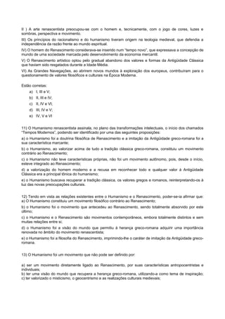 II ) A arte renascentista preocupou-se com o homem e, tecnicamente, com o jogo de cores, luzes e
sombras, perspectiva e movimento.
III) Os princípios do racionalismo e do humanismo tiveram origem na teologia medieval, que defendia a
independência da razão frente ao mundo espiritual.
IV) O homem do Renascimento considerava-se inserido num “tempo novo”, que expressava a concepção de
mundo de uma sociedade marcada pelo desenvolvimento da economia mercantil.
V) O Renascimento artístico optou pelo gradual abandono dos valores e formas da Antigüidade Clássica
que haviam sido resgatados durante a Idade Média.
VI) As Grandes Navegações, ao abrirem novos mundos à exploração dos europeus, contribuíram para o
questionamento de valores filosóficos e culturais na Época Moderna.
Estão corretas:
a) I, III e V;
b) II, III e IV;
c) II, IV e VI;
d) III, IV e V;
e) IV, V e VI
11) O Humanismo renascentista assinala, no plano das transformações intelectuais, o início dos chamados
“Tempos Modernos”, podendo ser identificado por uma das seguintes proposições:
a) o Humanismo foi a doutrina filosófica de Renascimento e a imitação da Antigüidade greco-romana foi a
sua característica marcante;
b) o Humanismo, ao valorizar acima de tudo a tradição clássica greco-romana, constituiu um movimento
contrário ao Renascimento;
c) o Humanismo não teve características próprias, não foi um movimento autônomo, pois, desde o início,
esteve integrado ao Renascimento;
d) a valorização do homem moderno e a recusa em reconhecer todo e qualquer valor à Antigüidade
Clássica era a principal tônica do humanismo;
e) o Humanismo buscava recuperar a tradição clássica, os valores gregos e romanos, reinterpretando-os à
luz das novas preocupações culturais.
12) Tendo em vista as relações existentes entre o Humanismo e o Renascimento, poder-se-ia afirmar que:
a) O Humanismo constituiu um movimento filosófico contrário ao Renascimento;
b) o Humanismo foi o movimento que antecedeu ao Renascimento, sendo totalmente absorvido por este
último;
c) o Humanismo e o Renascimento são movimentos contemporâneos, embora totalmente distintos e sem
muitas relações entre si;
d) o Humanismo foi a visão do mundo que permitiu à herança greco-romana adquirir uma importância
renovada no âmbito do movimento renascentista;
e) o Humanismo foi a filosofia do Renascimento, imprimindo-lhe o caráter de imitação da Antigüidade greco-
romana.
13) O Humanismo foi um movimento que não pode ser definido por:
a) ser um movimento diretamente ligado ao Renascimento, por suas características antropocentristas e
individuais;
b) ter uma visão do mundo que recupera a herança greco-romana, utilizando-a como tema de inspiração;
c) ter valorizado o misticismo, o geocentrismo e as realizações culturais medievais;
 