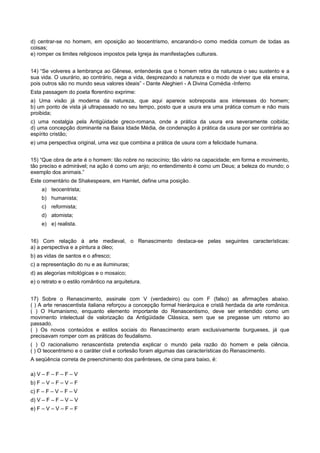 d) centrar-se no homem, em oposição ao teocentrismo, encarando-o como medida comum de todas as
coisas;
e) romper os limites religiosos impostos pela Igreja às manifestações culturais.
14) “Se volveres a lembrança ao Gênese, entenderás que o homem retira da natureza o seu sustento e a
sua vida. O usurário, ao contrário, nega a vida, desprezando a natureza e o modo de viver que ela ensina,
pois outros são no mundo seus valores ideais” - Dante Aleghieri - A Divina Comédia -Inferno
Esta passagem do poeta florentino exprime:
a) Uma visão já moderna da natureza, que aqui aparece sobreposta aos interesses do homem;
b) um ponto de vista já ultrapassado no seu tempo, posto que a usura era uma prática comum e não mais
proibida;
c) uma nostalgia pela Antigüidade greco-romana, onde a prática da usura era severamente coibida;
d) uma concepção dominante na Baixa Idade Média, de condenação à prática da usura por ser contrária ao
espírito cristão;
e) uma perspectiva original, uma vez que combina a prática de usura com a felicidade humana.
15) “Que obra de arte é o homem: tão nobre no raciocínio; tão vário na capacidade; em forma e movimento,
tão preciso e admirável; na ação é como um anjo; no entendimento é como um Deus; a beleza do mundo; o
exemplo dos animais.”
Este comentário de Shakespeare, em Hamlet, define uma posição.
a) teocentrista;
b) humanista;
c) reformista;
d) atomista;
e) e) realista.
16) Com relação à arte medieval, o Renascimento destaca-se pelas seguintes características:
a) a perspectiva e a pintura a óleo;
b) as vidas de santos e o afresco;
c) a representação do nu e as iluminuras;
d) as alegorias mitológicas e o mosaico;
e) o retrato e o estilo romântico na arquitetura.
17) Sobre o Renascimento, assinale com V (verdadeiro) ou com F (falso) as afirmações abaixo.
( ) A arte renascentista italiana reforçou a concepção formal hierárquica e cristã herdada da arte românica.
( ) O Humanismo, enquanto elemento importante do Renascentismo, deve ser entendido como um
movimento intelectual de valorização da Antigüidade Clássica, sem que se pregasse um retorno ao
passado.
( ) Os novos conteúdos e estilos sociais do Renascimento eram exclusivamente burgueses, já que
precisavam romper com as práticas do feudalismo.
( ) O racionalismo renascentista pretendia explicar o mundo pela razão do homem e pela ciência.
( ) O teocentrismo e o caráter civil e cortesão foram algumas das características do Renascimento.
A seqüência correta de preenchimento dos parênteses, de cima para baixo, é:
a) V – F – F – F – V
b) F – V – F – V – F
c) F – F – V – F – V
d) V – F – F – V – V
e) F – V – V – F – F
 