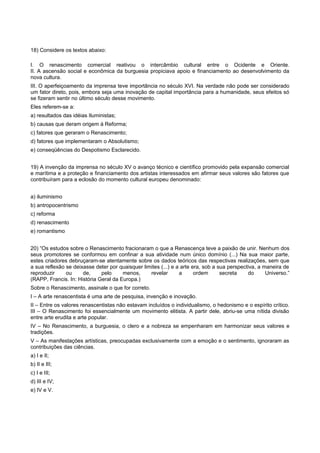 18) Considere os textos abaixo:
I. O renascimento comercial reativou o intercâmbio cultural entre o Ocidente e Oriente.
II. A ascensão social e econômica da burguesia propiciava apoio e financiamento ao desenvolvimento da
nova cultura.
III. O aperfeiçoamento da imprensa teve importância no século XVI. Na verdade não pode ser considerado
um fator direto, pois, embora seja uma inovação de capital importância para a humanidade, seus efeitos só
se fizeram sentir no último século desse movimento.
Eles referem-se a:
a) resultados das idéias Iluministas;
b) causas que deram origem à Reforma;
c) fatores que geraram o Renascimento;
d) fatores que implementaram o Absolutismo;
e) conseqüências do Despotismo Esclarecido.
19) A invenção da imprensa no século XV o avanço técnico e científico promovido pela expansão comercial
e marítima e a proteção e financiamento dos artistas interessados em afirmar seus valores são fatores que
contribuíram para a eclosão do momento cultural europeu denominado:
a) iluminismo
b) antropocentrismo
c) reforma
d) renascimento
e) romantismo
20) “Os estudos sobre o Renascimento fracionaram o que a Renascença teve a paixão de unir. Nenhum dos
seus promotores se conformou em confinar a sua atividade num único domínio (...) Na sua maior parte,
estes criadores debruçaram-se atentamente sobre os dados teóricos das respectivas realizações, sem que
a sua reflexão se deixasse deter por quaisquer limites (...) e a arte era, sob a sua perspectiva, a maneira de
reproduzir ou de, pelo menos, revelar a ordem secreta do Universo.”
(RAPP, Francis. In: História Geral da Europa.)
Sobre o Renascimento, assinale o que for correto.
I – A arte renascentista é uma arte de pesquisa, invenção e inovação.
II – Entre os valores renascentistas não estavam incluídos o individualismo, o hedonismo e o espírito crítico.
III – O Renascimento foi essencialmente um movimento elitista. A partir dele, abriu-se uma nítida divisão
entre arte erudita e arte popular.
IV – No Renascimento, a burguesia, o clero e a nobreza se empenharam em harmonizar seus valores e
tradições.
V – As manifestações artísticas, preocupadas exclusivamente com a emoção e o sentimento, ignoraram as
contribuições das ciências.
a) I e II;
b) II e III;
c) I e III;
d) III e IV;
e) IV e V.
 