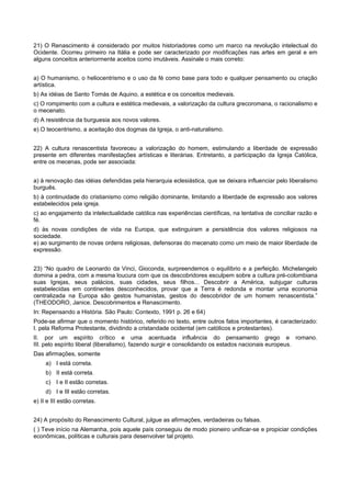 21) O Renascimento é considerado por muitos historiadores como um marco na revolução intelectual do
Ocidente. Ocorreu primeiro na Itália e pode ser caracterizado por modificações nas artes em geral e em
alguns conceitos anteriormente aceitos como imutáveis. Assinale o mais correto:
a) O humanismo, o heliocentrismo e o uso da fé como base para todo e qualquer pensamento ou criação
artística.
b) As idéias de Santo Tomás de Aquino, a estética e os conceitos medievais.
c) O rompimento com a cultura e estética medievais, a valorização da cultura grecoromana, o racionalismo e
o mecenato.
d) A resistência da burguesia aos novos valores.
e) O teocentrismo, a aceitação dos dogmas da Igreja, o anti-naturalismo.
22) A cultura renascentista favoreceu a valorização do homem, estimulando a liberdade de expressão
presente em diferentes manifestações artísticas e literárias. Entretanto, a participação da Igreja Católica,
entre os mecenas, pode ser associada:
a) à renovação das idéias defendidas pela hierarquia eclesiástica, que se deixara influenciar pelo liberalismo
burguês.
b) à continuidade do cristianismo como religião dominante, limitando a liberdade de expressão aos valores
estabelecidos pela igreja.
c) ao engajamento da intelectualidade católica nas experiências científicas, na tentativa de conciliar razão e
fé.
d) às novas condições de vida na Europa, que extinguiram a persistência dos valores religiosos na
sociedade.
e) ao surgimento de novas ordens religiosas, defensoras do mecenato como um meio de maior liberdade de
expressão.
23) “No quadro de Leonardo da Vinci, Gioconda, surpreendemos o equilíbrio e a perfeição. Michelangelo
domina a pedra, com a mesma loucura com que os descobridores esculpem sobre a cultura pré-colombiana
suas Igrejas, seus palácios, suas cidades, seus filhos... Descobrir a América, subjugar culturas
estabelecidas em continentes desconhecidos, provar que a Terra é redonda e montar uma economia
centralizada na Europa são gestos humanistas, gestos do descobridor de um homem renascentista.”
(THEODORO, Janice. Descobrimentos e Renascimento.
In: Repensando a História. São Paulo: Contexto, 1991 p. 26 e 64)
Pode-se afirmar que o momento histórico, referido no texto, entre outros fatos importantes, é caracterizado:
I. pela Reforma Protestante, dividindo a cristandade ocidental (em católicos e protestantes).
II. por um espírito crítico e uma acentuada influência do pensamento grego e romano.
III. pelo espírito liberal (liberalismo), fazendo surgir e consolidando os estados nacionais europeus.
Das afirmações, somente
a) I está correta.
b) II está correta.
c) I e II estão corretas.
d) I e III estão corretas.
e) II e III estão corretas.
24) A propósito do Renascimento Cultural, julgue as afirmações, verdadeiras ou falsas.
( ) Teve início na Alemanha, pois aquele país conseguiu de modo pioneiro unificar-se e propiciar condições
econômicas, políticas e culturais para desenvolver tal projeto.
 