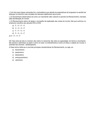 ( ) Um dos seus traços marcantes foi o racionalismo que atendia às expectativas da burguesia no sentido de
alcançar um domínio mais completo da natureza objetivando seus lucros.
( ) O teocentrismo desenvolveu-se como um importante valor cultural no período do Renascimento, marcado
pela sacralização do mundo.
( ) O Renascimento retirou da Igreja o monopólio da explicação das coisas do mundo, fato que culminou no
empirismo científico dos séculos XVII e XVIII.
a) F – V – F – V
b) V – V – V – F
c) F – F – V – V
d) F – V – V – F
e) V – F – V – F
25) “Que obra de arte é o homem; tão nobre no raciocínio; tão vário na capacidade; em forma e movimento;
tão preciso e admirável, na ação é como um anjo; no entendimento é como um Deus; a beleza do mundo; o
exemplo dos animais”. (Shakespeare)
A frase acima refere-se a uma das principais características do Renascimento, ou seja, ao:
a) teocentrismo
b) pessimismo
c) absolutismo
d) antropocentrismo
e) calvinismo
 