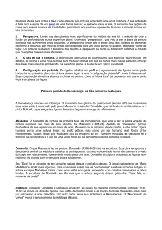 diluentes ideais para tintas a óleo. Pode oferecer aos móveis encerados uma nova frescura. A sua aplicação
é feita com a ajuda de um pano de uma forma suave.) e aplicado sobre a tela. O aumento das opções de
cores com suaves nuance de tonalidades, permitiram aos pintores representar texturas e simular formas em
três dimensões.
2. Perspectiva. Umas das descobertas mais significativas da história da arte foi o método de criar a
ilusão de profundidade numa superfície plana, chamado “perspectiva”, que veio a ser a base da pintura
europeia nos quinhentos anos seguintes. A perspectiva linear cria o efeito ótico dos objetos se alinhando
conforme a distância por meio de linhas convergentes para um único ponto no quadro, chamado “ponto de
fuga”. Os pintores reduziam o tamanho dos objetos e apagavam as cores ou borravam detalhes à medida
que os objetos ficavam mais afastados.
3. O uso de luz e sombra. O chiaroscuro (pronuncia-se quiaroscuro), que significa “claro/escuro” em
italiano, se referia a uma nova técnica para modelar formas em que as partes mais claras parecem emergir
das áreas mais escuras produzindo, na superfície plana, a ilusão de um relevo escultural.
4. Configuração em pirâmide. Os rígidos retratos em perfil e o agrupamento de figuras numa grade
horizontal no primeiro plano da pintura deram lugar a uma “configuração piramidal”, mais tridimensional.
Essa composição simétrica alcança o clímax no centro, como a “Mona Lisa” de Leonardo, em que o ponto
focal é a cabeça da figura.
Primeiro período da Renascença: os três primeiros destaques
A Renascença nasceu em Florença. O triunvirato dos gênios do quatrocento (século XV) que inventaram
esse novo estilo é composto pelo pintor Masaccio, o escultor Donatello, que reintroduziu o Naturalismo, e o
pintor Boticelli, cujas elegantes figuras ;lineares chegaram ao auge do refinamento.
Massacio. O fundador da pintura da primeira fase da Renascença, que veio a ser a pedra angular da
pintura europeia por mais de seis séculos, foi Massacio (1401-28). Apelido de “Relaxado”, porque
descuidava de sua aparência em favor da arte, Massacio foi o primeiro, desde Giotto, a não pintar figura
humana como uma coluna linear, no estilo gótico, mas como um ser humano real. Outro pintor
reanscentista, Vasari, disse que “Massacio pôs as imagens de pé”. Também inovação de Massacio foi o
domínio da perspectiva e o uso de uma única fonte de luz constante laçando sombras precisas.
Donatello. O que Massacio fez na pintura, Donatello (1386-1466) fez na escultura. Sua obra recapturou a
descoberta central da escultura calssica: o contrapposto, ou peso concentrado numa das pernas e o resto
do corpo em relaxamento, ligeiramente virado para um lado. Donatello esculpia e drapeava as figuras com
realismo, de acordo com a estrutura óssea subjacente.
Seu “Davi” foi o primeiro nu em tamanho natural desde o período clássico. O brutal naturalismo de “Maria
Madalena”é ainda mais rigoroso, mais cruamente exato que as “verdadeiras” estatuas romanas antigas. O
artista esculpia Madalena idosa, como uma velha enrugada, encovada, com cabelos ressecados e olhos
fundos. A escultura de Donatello era tão viva que o artista, segundo dizem, gritou-lhe: “Fala, fala, ou
morreras de peste!”
Botticelli. Enquanto Donatello e Massacio lançavam as bases do realismo tridimensional, Botticelli (1444-
1510) se movia na direção oposta. Seu estilo decorativo linear e as louras donzelas flutuantes eram mais
um retrocesso à arte bizantina. Por outro lado, seus nus sintetizam a Renascença. O “Nascimento de
Venus” marca o renascimento da mitologia clássica.
 