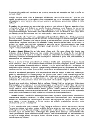 de outro artista, era tão mais convincente que os outros elementos, ele respondeu que “todo pintor faz um
bom auto-retrato”.
Arquiteto, escultor, pintor, poeta e engenheiro, Michelangelo não conhecia limitações. Certa vez, quis
esculpir um colosso numa montanha inteira. Fez esculturas até sua morte, com quase noventa anos. Suas
ultimas palavras foram: “Lamento estar morrendo justamente quando estou aprendendo o alfabeto da minha
profissão”.
O escultor. Michelangelo achava que, entre todas as artes, a mais próxima de Deus era a escultura. Deus
havia criado a vida a partir do barro, e o escultor libertava a beleza da pedra. Segundo ele, sua técnica
consistia em “libertar a figura do mármore que a aprisiona”. Enquanto outros escultores adicionavam
pedaços de mármore para disfarçar seus erros, Michelangelo fazia suas esculturas num bloco único. “Ainda
que rolem do alto de uma montanha, não cairá um só pedaço”, disse outro escultor da época.
O primeiro trabalho a lhe trazer renome, esculpido quando o artista tinha 23 anos, foi a “Pietà”, que significa
“piedade”. O arranjo piramidal é derivado de Leonardo, com a clássica postura do rosto da Virgem refletindo
a expressão calma, idealizada, das estátuas gregas. A precisão anatômica do corpo de Cristo se deve à
dissecação de cadáveres efetuada por Michelangelo. Quando a estátua foi descoberta, um apreciador a
atribuiu a um escultor mais experiente, recusando-se a acreditar que um jovem desconhecido fosse capaz
de realizar tal obra. Ao saber disso, Michelangelo esculpiu seu nome na faixa que atravessa o seio da
Virgem. Foi seu único trabalho assinado.
O pintor: a Capela Sistina. Uns vinhedos sobre o fundo azul – foi o que o Papa Julio II pediu para
embelezar o teto da Capela Sistina, que mais parecia o de um celeiro. E o artista lhe deu mais de 340
figuras representando a origem e a queda do homem, no empreendimento artístico mais ambicioso da
Renascença. O fato de Michelangelo ter realizado tal proeza em menos de quatro anos, sem assistentes, é
testemunha de sua singularidade.
Apenas as condições físicas apresentavam um formidável desafio. Com o comprimento de quase metade
de um campo de futebol, o teto apresentava três mil metros quadrados para projeto, esboço, alvenaria e
pintura. As infiltrações umedeciam demais a alvenaria. A curva da abobada cilíndrica, atravessada por
abóbodas cruzadas, dificultava ainda mais o trabalho de Michelangelo. Como se não bastasse, ele tinha que
trabalhar encolhido numa posição desconfortável, num andaime com altura equivalente a sete andares.
Apesar de seu desdém pela pintura, que ele considerava uma arte inferior, o afresco de Michelangelo
atingiu um ponto Maximo, com figuras retiradas não do mundo real, mas do mundo de sua própria criação.
Os nus, jamais pintados em escala tão colossal, são simplesmente apresentados, sem cenário e sem
ornamentos. Assim como em sua escultura, os torsos são mais expressivos que os rostos. As formas nuas,
contorcidas, têm uma qualidade de relevo, como se tivessem sido esculpidas em pedra colorida.
Tomando uma parede inteira da Capela Sisitina, o afresco “O Juízo Final”, de Michelangelo, foi terminado
29 anos após a pintura do teto. A pintura impressiona pela atmosfera sinistra. Cristo não é representado
como um Redentor misericordioso, mas como um Juiz vingativo, alcançando um efeito tão aterrorizante que
o Papa Paulo III, caiu de joelhos diante do afresco, gritando: “Senhor, perdoai os meus pecados!” Aqui
também Michelangelo mostrou sua habilidade suprema para apresentar formas humanas em movimento:
quase quatrocentas figuras contorcidas em luta, em resistência, sendo atiradas ao inferno.
O Arquiteto. Em seus últimos anos, Michelangelo dedicou-se à arquitetura, supervisionando a reconstrução
da Basílica de São Pedro, em Roma. Em virtude de seu eterno entusiasmo pelo corpo, não admira que
Michelangelo acreditasse que “os membros da arquitetura são derivados dos membros humanos”. Assim
como braços e pernas flanqueiam o tronco humano, as unidades arquitetônicas deveriam cercar
simetricamente um eixo vertical central.
O melhor exemplo desse estilo inovador é a Colina Capitolina, em Roma, o primeiro grande centro cívico da
Renascença. A colina havia sido o coração simbólico da Roma antiga, e o papa queria restaura-la em sua
primitiva grandiosidade. As duas edificações existentes então se situavam, uma em relação à outra, num
esdrúxulo ângulo de oitenta graus. Michelangelo tirou partido dessa disposição acrescentando outra
construção no mesmo ângulo, ladeando o edifício central, o Palácio dos Senadores. Isto feito, redesenhou a
fachada dos edifícios laterais de modo a ficarem idênticos e deixou o quarto lado aberto, com vista
panorâmica para o Vaticano.
 