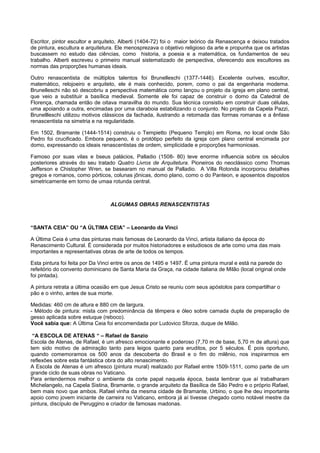 Escritor, pintor escultor e arquiteto, Alberti (1404-72) foi o maior teórico da Renascença e deixou tratados
de pintura, escultura e arquitetura. Ele menosprezava o objetivo religioso da arte e propunha que os artistas
buscassem no estudo das ciências, como historia, a poesia e a matemática, os fundamentos de seu
trabalho. Alberti escreveu o primeiro manual sistematizado de perspectiva, oferecendo aos escultores as
normas das proporções humanas ideais.
Outro renascentista de múltiplos talentos foi Brunelleschi (1377-1446). Excelente ourives, escultor,
matemático, relojoeiro e arquiteto, ele é mais conhecido, porem, como o pai da engenharia moderna.
Brunelleschi não só descobriu a perspectiva matemática como lançou o projeto da igreja em plano central,
que veio a substituir a basílica medieval. Somente ele foi capaz de construir o domo da Catedral de
Florença, chamada então de oitava maravilha do mundo. Sua técnica consistiu em construir duas células,
uma apoiando a outra, encimadas por uma claraboia estabilizando o conjunto. No projeto da Capela Pazzi,
Brunellleschi utilizou motivos clássicos da fachada, ilustrando a retomada das formas romanas e a ênfase
renascentista na simetria e na regularidade.
Em 1502, Bramante (1444-1514) construiu o Tempietto (Pequeno Templo) em Roma, no local onde São
Pedro foi crucificado. Embora pequeno, é o protótipo perfeito da igreja com plano central encimada por
domo, expressando os ideais renascentistas de ordem, simplicidade e proporções harmoniosas.
Famoso por suas vilas e bseus palácios, Palladio (1508- 80) teve enorme influencia sobre os séculos
posteriores através do seu tratado Quatro Livros de Arquitetura. Pioneiros do neoclássico como Thomas
Jefferson e Chistopher Wren, se basearam no manual de Palladio. A Villa Rotonda incorporou detalhes
gregos e romanos, como pórticos, colunas jônicas, domo plano, como o do Panteon, e aposentos dispostos
simetricamente em torno de umaa rotunda central.
ALGUMAS OBRAS RENASCENTISTAS
“SANTA CEIA” OU “A ÚLTIMA CEIA” – Leonardo da Vinci
A Última Ceia é uma das pinturas mais famosas de Leonardo da Vinci, artista italiano da época do
Renascimento Cultural. É considerada por muitos historiadores e estudiosos de arte como uma das mais
importantes e representativas obras de arte de todos os tempos.
Esta pintura foi feita por Da Vinci entre os anos de 1495 e 1497. É uma pintura mural e está na parede do
refeitório do convento dominicano de Santa Maria da Graça, na cidade italiana de Milão (local original onde
foi pintada).
A pintura retrata a última ocasião em que Jesus Cristo se reuniu com seus apóstolos para compartilhar o
pão e o vinho, antes de sua morte.
Medidas: 460 cm de altura e 880 cm de largura.
- Método de pintura: mista com predominância da têmpera e óleo sobre camada dupla de preparação de
gesso aplicada sobre estuque (reboco).
Você sabia que: A Última Ceia foi encomendada por Ludovico Sforza, duque de Milão.
“A ESCOLA DE ATENAS “ – Rafael de Sanzio
Escola de Atenas, de Rafael, é um afresco emocionante e poderoso (7,70 m de base, 5,70 m de altura) que
tem sido motivo de admiração tanto para leigos quanto para eruditos, por 5 séculos. É pois oportuno,
quando comemoramos os 500 anos da descoberta do Brasil e o fim do milênio, nos inspirarmos em
reflexões sobre esta fantástica obra do alto renascimento.
A Escola de Atenas é um afresco (pintura mural) realizado por Rafael entre 1509-1511, como parte de um
grande ciclo de suas obras no Vaticano.
Para entendermos melhor o ambiente da corte papal naquela época, basta lembrar que aí trabalharam
Michelangelo, na Capela Sistina, Bramante, o grande arquiteto da Basílica de São Pedro e o próprio Rafael,
bem mais novo que ambos. Rafael vinha da mesma cidade de Bramante, Urbino, o que lhe deu importante
apoio como jovem iniciante de carreira no Vaticano, embora já aí tivesse chegado como notável mestre da
pintura, discípulo de Peruggino e criador de famosas madonas.
 