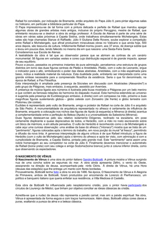 Rafael foi convidado, por indicação de Bramante, então arquiteto do Papa Júlio II, para pintar algumas salas
no Vaticano, em particular a biblioteca particular do Papa.
O Papa impressionou-se de tal forma com a pintura delicada e perfeita de Rafael que mandou apagar
algumas obras de grandes artistas mais antigos, inclusive do próprio Peruggino, mestre de Rafael, que
entretanto recusou-se a destruir a obra do antigo professor. A Escola de Atenas é parte de uma série de
obras em várias salas próximas à Capela Sistina, onde trabalhava simultaneamente Michelangelo. Estas
salas são hoje chamadas Stanze di Raffaello. Júlio II Giuliana Della Rovere, soube explorar a competição
entre Rafael e Michelangelo, que afinal produziram miraculosas obras no Vaticano e que ainda hoje, 500
anos depois, são tesouros da cultura. Infelizmente Rafael morreu jovem, aos 37 anos, de doença súbita que
o levou em poucos dias, tendo falecido no mesmo dia em que nascera: uma Sexta-Feira Santa.
Consideremos sua Escola de Atenas:
A teatralidade da obra é tal que ao observador parece que se abriram as cortinas de um cenário
monumental: 56 figuras em variadas vestes e cores cuja distribuição espacial é de grande impacto, apesar
de seu equilíbrio.
Pouco a pouco, passados os primeiros instantes de pura admiração, percebemos uma estrutura de grupos
distintos em torno das duas figuras centrais de Platão e Aristóteles. Platão, com o vulto de Leonardo, ergue
o indicador para o alto, simbolizando o poder das ideias abstratas. Aristóteles, com a mão espalmada para
baixo, indica a realidade material da natureza. Esta dualidade pode, entretanto ser interpretada como uma
grande síntese necessária para a compreensão filosófica da existência. Seria o que foi denominado, na
época de Rafael, a Pax Filosófica.
Esta interpretação é ampliada pela presença de Sócrates em discussão com Alcebíades (Alexandre?) e
pelo grupo de Pitágoras, mais embaixo, à esquerda, assistido por Averróes.
A presença da música ligada aos números é ilustrada pela lousa mostrada a Pitágoras por um belo menino
e que contém as famosas relações da harmonia do diapasão musical. Esta harmonia estendida ao universo
é sugerida pela presença de Euclides(grupo embaixo, à direita) com um compasso na mão, próximo a duas
magníficas figuras sustentando globos – globo celeste com Zoroastro (de frente) e globo terrestre com
Ptolomeu (de costas).
Euclides é representado pelo vulto de Bramante, amigo e protetor de Rafael na corte de Júlio II e arquiteto
de São Pedro. A monumentalidade da arquitetura representada no afresco é certamente de influência de
Bramante, enquanto a colocação nos nichos das figuras de Apolo (à esquerda) e Minerva (à direita) acentua
a complementaridade entre a perfeição da Beleza (Apolo) e a universalidade da Sabedoria (Minerva).
Duas figuras destacam-se pelo seu relativo isolamento: Diógenes, reclinado na escadaria, em pose
certamente displicente e quase depreciativa de todos, e Heráclito, com a mão no rosto escrevendo sobre
um bloco de mármore, e em atitude pensativa. O vulto de Heráclito é reconhecido como o de Michelangelo e
cabe aqui uma curiosa observação: uma análise da base do afresco ("intonaco") mostra que se trata de um
"pentimento", figuras colocadas após o término do trabalho, em nova porção do mural "al fresco", permitindo
a difusão da nova tinta. A generosa interpretação de alguns críticos é de que Rafael introduziu a figura de
Heráclito (com o vulto de Michelangelo) após o término do afresco e após ter visto, com admiração e com a
cumplicidade de Bramante, a Capela Sistina, pintada pelo grande rival. Este "sentimento" seria assim uma
nobre homenagem ao seu competidor na corte de Júlio II. Finalmente devemos mencionar o autorretrato
de Rafael (boina preta) com seu colega e amigo Sodoma(boina branca) junto à coluna inferior direita, como
que observando os espectadores.
O NASCIMENTO DE VÊNUS
O Nascimento de Vênus é uma obra do pintor italiano Sandro Botticelli. A pintura mostra a Vênus surgindo
nua de uma concha sobre as espumas do mar. A obra ainda apresenta Zéfiro, o vento do Oeste,
assoprando na direção da deusa, acompanhado pela ninfa Clóris. À direita de Vênus, há uma Hora
(deusas das estações) que lhe entrega um manto com flores bordadas.
Provavelmente, Botticelli tenha feito a obra no ano de 1486. Na época, O Nascimento de Vênus e A Alegoria
da Primavera, ambos de Botticelli, foram produzidos por encomenda de Lorenzo di Pierfrancesco, um
político e banqueiro italiano que queria enfeitar sua residência, a Villa Medicea di Castello.
Esta obra de Botticelli foi influenciada pelo neoplatonismo cristão, pois o pintor havia participado dos
círculos de Lourenço de Médici, que tinham por objetivo conciliar as ideias clássicas às cristãs.
Acredita-se que a nudez da deusa não representa a paixão carnal, mas sim a paixão espiritual. Na obra,
Vênus é apresentada de forma esguia e com traços harmoniosos. Além disso, Botticelli utiliza cores claras e
puras, exaltando a pureza da alma e a beleza clássica.
 