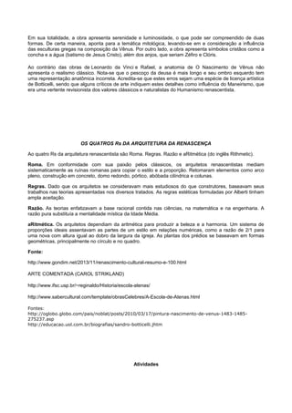 Em sua totalidade, a obra apresenta serenidade e luminosidade, o que pode ser compreendido de duas
formas. De certa maneira, aponta para a temática mitológica, levando-se em e consideração a influência
das esculturas gregas na composição da Vênus. Por outro lado, a obra apresenta símbolos cristãos como a
concha e a água (batismo de Jesus Cristo), além dos anjos, que seriam Zéfiro e Clóris.
Ao contrário das obras de Leonardo da Vinci e Rafael, a anatomia de O Nascimento de Vênus não
apresenta o realismo clássico. Nota-se que o pescoço da deusa é mais longo e seu ombro esquerdo tem
uma representação anatômica incorreta. Acredita-se que estes erros sejam uma espécie de licença artística
de Botticelli, sendo que alguns críticos de arte indiquem estes detalhes como influência do Maneirismo, que
era uma vertente revisionista dos valores clássicos e naturalistas do Humanismo renascentista.
OS QUATROS Rs DA ARQUITETURA DA RENASCENÇA
Ao quatro Rs da arquitetura renascentista são Roma. Regras. Razão e aRitmética (do inglês Rithmetic).
Roma. Em conformidade com sua paixão pelos clássicos, os arquitetos renascentistas mediam
sistematicamente as ruínas romanas para copiar o estilo e a proporção. Retomaram elementos como arco
pleno, construção em concreto, domo redondo, pórtico, abóbada cilíndrica e colunas.
Regras. Dado que os arquitetos se consideravam mais estudiosos do que construtores, baseavam seus
trabalhos nas teorias apresentadas nos diversos tratados. As regras estéticas formuladas por Alberti tinham
ampla aceitação.
Razão. As teorias enfatizavam a base racional contida nas ciências, na matemática e na engenharia. A
razão pura substituía a mentalidade mística da Idade Média.
aRitmética. Os arquitetos dependiam da aritmética para produzir a beleza e a harmonia. Um sistema de
proporções ideais assentavam as partes de um estilo em relações numéricas, como a razão de 2/1 para
uma nova com altura igual ao dobro da largura da igreja. As plantas dos prédios se baseavam em formas
geométricas, principalmente no círculo e no quadro.
Fonte:
http://www.gondim.net/2013/11/renascimento-cultural-resumo-e-100.html
ARTE COMENTADA (CAROL STRIKLAND)
http://www.ifsc.usp.br/~reginaldo/Historia/escola-atenas/
http://www.sabercultural.com/template/obrasCelebres/A-Escola-de-Atenas.html
Fontes:
http://oglobo.globo.com/pais/noblat/posts/2010/03/17/pintura-nascimento-de-venus-1483-1485-
275237.asp
http://educacao.uol.com.br/biografias/sandro-botticelli.jhtm
Atividades
 