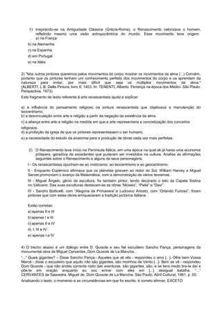 1) Inspirando-se na Antiguidade Clássica (Grécia-Roma), o Renascimento valorizava o homem,
refletindo mesmo uma visão antropocêntrica do mundo. Esse movimento teve origem:
a) na França
b) na Alemanha.
c) na Espanha.
d) em Portugal.
e) na Itália.
2) "Nós outros pintores queremos pelos movimentos do corpo mostrar os movimentos da alma (...) Convém,
portanto que os pintores tenham um conhecimento perfeito dos movimentos do corpo e os aprendam da
natureza para imitar, por mais difícil que seja os múltiplos movimentos da alma."
(ALBERTI, L.B. Della Pintura, livro II; 1453. In: TENENTI, Alberto. Florença na época dos Médici. São Paulo:
Perspectiva, 1973).
Este fragmento de texto referente à arte renascentista ajuda a explicar:
a) a influência do pensamento religioso na pintura renascentista que objetivava a manutenção do
teocentrismo.
b) a desvinculação entre arte e religião a partir da negação da existência da alma.
c) a aliança entre arte e religião na medida em que a arte representaria a concretização dos conceitos
religiosos.
d) a proibição da igreja de que os pintores representassem o ser humano.
e) a necessidade do estudo da anatomia para a produção de obras cada vez mais perfeitas.
2) O Renascimento teve início na Península Itálica, em uma época na qual ali já havia uma economia
próspera, geradora de excedentes que puderam ser investidos na cultura. Analise as afirmações
seguintes sobre o Renascimento e alguns de seus personagens.
I - Os renascentistas opunham-se ao misticismo, ao teocentrismo e ao geocentrismo.
II - Enquanto Copérnico afirmava que os planetas giravam ao redor do Sol, William Harvey e Miguel
Servet promoviam o avanço da Matemática, com a demonstração de vários teoremas.
III - Miguel Ângelo, gênio da escultura, foi também pintor, tendo decorado o teto da Capela Sistina
no Vaticano. Das suas esculturas destacam-se as obras “Moisés”, “Pietá” e “Davi”.
IV - Sandro Botticelli, com “Alegoria da Primavera”,e Ludovico Ariosto, com “Orlando Furioso”, foram
pintores que com estas obras enriqueceram a tradição pictórica italiana.
Estão corretas:
a)apenas II e III
b)apenas I e III
c) apenas II e IV
d) I, III e IV
e) apenas I e IV
4) O trecho abaixo é um diálogo entre D. Quixote e seu fiel escudeiro Sancho Pança, personagens da
monumental obra de Miguel Cervantes, Dom Quixote de La Mancha...
“...” Quais gigantes? – Disse Sancho Pança.- Aqueles que ali vês - respondeu o amo [...]- Olhe bem Vossa
Mercê - disse o escudeiro que aquilo não são gigantes, são moinhos de Vento.[...]- Bem se vê - respondeu
Dom Quixote - que não andas corrente nisto das aventuras, são gigantes, são; e se tens medo tira-te daí e
põe-te em oração enquanto eu vou entrar com eles em [...] desigual batalha. “...”
CERVANTES de Saavedra, Miguel de. Dom Quixote de La Mancha. São Paulo, Abril Cultural, 1981. p. 55.
Analisando o texto, o momento e as circunstâncias em que foi escrito, é correto afirmar, EXCETO:
 