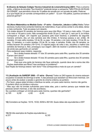 OTÁVIO LUCIANO CAMARGO SALES DE MAGALHÃES 10
9) (Exame de Seleção Colégio Técnico Industrial de Limeira/Unicamp-2001) Para o próximo
verão, a fábrica de sorvetes "Qui-Gostinho" pretende lançar a campanha "NÃO POLUA AS RUAS
DA CIDADE", que permitirá a troca de 10 palitos de sorvete por um sorvete de palito. Pede-se:
a) a que fração de um sorvete corresponderá um palito? b) com 100 palitos, quantos sorvetes é
possível ganhar?
10) (Novo Matemática na Medida Certa – 5ª série – Centurión, Jakubo e Léllis) Malba Tahan
escreveu muitos livros contando histórias de matemática. A que vamos contar é uma delas, talvez
a mais conhecida. Tudo se passa num deserto.
“Um árabe deixará 35 camelos de herança para seus três filhos: 1/2 para o mais velho, 1/3 para
o do meio e 1/9 para o outro. Não conseguindo dividir 35 por 2, nem por 3, nem por 9, os irmãos
começaram a brigar. Um viajante que passava pelo local resolveu o problema da seguinte
maneira: primeiro, deu um dos camelos aos três irmãos. A herança passou a ser, então, 36
camelos. O mais velho recebeu 1/2 de 36, ou seja, 18 camelos; o do meio recebeu 1/3 de 36, ou
seja, 12 camelos; e o outro recebeu 1/9 de 36, ou seja, 4 camelos. Então, dos 36 camelos, os
irmãos levaram 34 camelos (18+12+4). O viajante pegou de volta o seu, escolheu o melhor dos
camelos da herança e, feliz, prosseguiu sua viagem: além de resolver o problema dos 3 irmãos,
ele ainda saiu ganhando um camelo”
Para esclarecer esse mistério, responda:
a) Se o árabe tivesse deixado 1/7 dos 35 camelos para cada filho, quantos dos 35 camelos
ficariam sem dono?
b) Se o árabe tivesse deixado 1/5 dos 35 camelos para cada filho, quantos dos 35 camelos
ficariam sem dono?
c) Para que uma parte da herança não fique sobrando, quando deve dar a soma das três
frações destinadas aos filhos? Isso acontece no problema?
Que fração da herança estava “sem dono”? Ela correspondia a mais do que um camelo?
11) (Avaliação do SARESP 2000 – 5ª série - Diurno) Todos os 240 lugares do cinema estavam
ocupados na sessão de domingo à tarde. ¾ das pessoas que assistiam ao filme eram meninas. Um
pouco antes de acabar a sessão o gerente do cinema ordenou ao porteiro:
- Por favor, pegue estes brindes e distribua na saída, um para cada menina; menino não ganha.
O porteiro olhou os brindes e retrucou:
- Mas aqui não há brindes suficientes para todas elas, pois o senhor pensou que metade das
pessoas seriam meninas, e isto não aconteceu.
Se o porteiro entregar um brinde para cada menina, quantas não ganharão?
a) 120 b) 80 c) 60 d) 40
12) Considere as frações: 10/16, 15/32, 60/64 e 80/128. Quais delas são equivalentes a 5/8?
13) Dê três exemplos de frações equivalentes a:
a) 2/7 b) 3/2
 