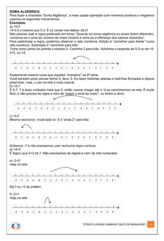 OTÁVIO LUCIANO CAMARGO SALES DE MAGALHÃES 100
SOMA ALGÉBRICA
Para fazer a chamada “Soma Algébrica”, a mais usada operação com números positivos e negativos
usamos os seguintes mecanismos:
Exemplos:
a) +5-3
+5-3 é o mesmo que 5-3. É só contar nos dedos: dá 2!
Não precisa usar a regra publicada em livros “Quando na soma algébrica os sinais forem diferentes,
conserva-se o sinal do número de maior módulo e acha-se a diferença dos valores absolutos”.
Para padronizar a regra, podemos observar a reta numérica. Adição é “caminhar para frente” numa
reta numérica. Subtração é “caminhar para trás”.
Tome como ponto de partida o número 5. Caminhe 3 para trás. Achamos a resposta de 5-3 ou de +5-
3=2, ou +2.
Exatamente mesma coisa que aqueles “monstros” da 6ª série.
Você também pode pensar tenho 5, devo 3. Ou fazer bolinhas abertas e bolinhas fechadas e depois
preencher, mas, o uso na reta é mais natural.
b) +5-7
É 5-7. 7 é duas unidades mais que 5, então vamos chegar até o -2 se caminharmos na reta. É muito
fácil, e não precisa de regra e nem de “pegar o sinal do maior”, ou tenho e devo.
c) -5-2
Mesmo raciocínio. Você está no -5 e “anda 2” para trás
Achamos -7 e não precisamos usar nenhuma regra confusa.
d) +4+3
É lógico que 4+3 dá 7. Não precisamos de regras e nem da reta numerada.
e) -2+5
Veja na reta:
Dá 3 ou +3 se preferir.
f) -3+1
Veja na reta:
 