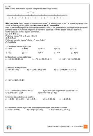 OTÁVIO LUCIANO CAMARGO SALES DE MAGALHÃES 101
g) -3+3
Dá 0. Soma de números opostos sempre resulta 0. Veja na reta:
Não confunda: falar “menos com menos dá mais”, e “sinais iguais, mais”, e outras regras prontas
assim. Estas regras só valem para MULTIPLICAÇÃO e DIVISÃO.
Para fazer somas algébricas com vários números -4+5-2+3-4, por exemplo, aconselhamos que some
primeiro todos os números negativos e depois os positivos: -10+8 e depois efetue a operação.
Se for possível, elimine alguns elementos.
Ex: -3+5-1+7-5-4
Podemos “cortar” +5 e -5, pois +5-5=0.
-3+5-1+7-5-4
Podemos também “cortar” -3-4 e +7, pois -3-4=-7
-3+5-1+7-5-4
1. Calcule as somas algébricas:
a) –3+2 b) +3+5 c) –9-11 d) +7-9 e) –1+4
f) +5-2 g) 1+7 h) 1-7 i) –4+4 j) –12+0
2. Calcule as somas algébricas:
a) –15+41+12+21-43 b) –7-8+24-10+31-4-19 c) 19-21+100+36-100-35
3. Resolva as expressões:
a) 10+[-8-(-1+2)] b) –4-[-2+5-(-5+2)]-1+7 c) –3-[-(-1+6)+4-(-1-2+3)-1]
d) 1-(-2)-[-(-2)-3-(-6+2)]
4. a) Quanto vale o oposto de –3? b) Quanto vale o oposto do oposto de –3?
c) Quanto vale –(-3)? d) Quanto vale –[-(-3)]?
5. Elimine os parênteses e resolva:
a) +(-4+5) b) –(-3-7) c) –(-3+5-1) d) –(-2+4-2-3) e) +(-2-3-5-9)
6. Calcule as somas algébricas, eliminando parênteses, colchetes e chaves:
a) +14-(-10+5+3) b) –15+[-4-(-5+20)] c) 20-{-10+[+20-(-20+10)]}
 